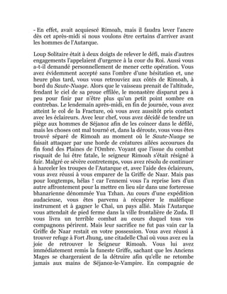 - En effet, avait acquiescé Rimoah, mais il faudra lever l'ancre
dès cet après-midi si nous voulons être certains d'arriver avant
les hommes de l'Autarque.
Loup Solitaire était à deux doigts de relever le défi, mais d'autres
engagements l'appelaient d'urgence à la cour du Roi. Aussi vous
a-t-il demandé personnellement de mener cette opération. Vous
avez évidemment accepté sans l'ombre d'une hésitation et, une
heure plus tard, vous vous retrouviez aux côtés de Rimoah, à
bord du Saute-Nuage. Alors que le vaisseau prenait de l'altitude,
fendant le ciel de sa proue effilée, le monastère disparut peu à
peu pour finir par n'être plus qu'un petit point sombre en
contrebas. Le lendemain après-midi, en fin de journée, vous avez
atteint le col de la Fracture, où vous avez aussitôt pris contact
avec les éclaireurs. Avec leur chef, vous avez décidé de tendre un
piège aux hommes de Séjanoz afin de les coincer dans le défilé,
mais les choses ont mal tourné et, dans la déroute, vous vous êtes
trouvé séparé de Rimoah au moment où le Saute-Nuage se
faisait attaquer par une horde de créatures ailées accourues du
fin fond des Plaines de l'Ombre. Voyant que l'issue du combat
risquait de lui être fatale, le seigneur Rimoah s'était résigné à
fuir. Malgré ce sévère contretemps, vous avez résolu de continuer
à harceler les troupes de l'Autarque et, avec l'aide des éclaireurs,
vous avez réussi à vous emparer de la Griffe de Naar. Mais pas
pour longtemps, hélas ! car l'ennemi vous l'a reprise lors d'un
autre affrontement pour la mettre en lieu sûr dans une forteresse
bhanarienne dénommée Yua Tzhan. Au cours d'une expédition
audacieuse, vous êtes parvenu à récupérer le maléfique
instrument et à gagner le Chaî, un pays allié. Mais l'Autarque
vous attendait de pied ferme dans la ville frontalière de Zuda. Il
vous livra un terrible combat au cours duquel tous vos
compagnons périrent. Mais leur sacrifice ne fut pas vain car la
Griffe de Naar restait en votre possession. Vous avez réussi à
trouver refuge à Fort Jhung, une citadelle Chaî où vous avez eu la
joie de retrouver le Seigneur Rimoah. Vous lui avez
immédiatement remis la funeste Griffe, sachant que les Anciens
Mages se chargeraient de la détruire afin qu'elle ne retombe
jamais aux mains de Séjanoz-le-Vampire. En compagnie de
 