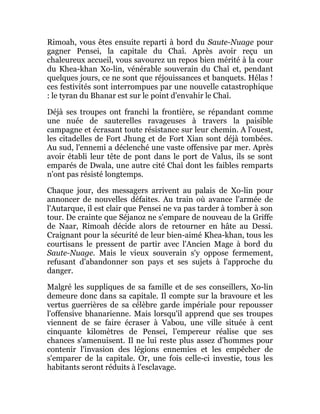 Rimoah, vous êtes ensuite reparti à bord du Saute-Nuage pour
gagner Pensei, la capitale du Chaî. Après avoir reçu un
chaleureux accueil, vous savourez un repos bien mérité à la cour
du Khea-khan Xo-lin, vénérable souverain du Chaî et, pendant
quelques jours, ce ne sont que réjouissances et banquets. Hélas !
ces festivités sont interrompues par une nouvelle catastrophique
: le tyran du Bhanar est sur le point d'envahir le Chaî.
Déjà ses troupes ont franchi la frontière, se répandant comme
une nuée de sauterelles ravageuses à travers la paisible
campagne et écrasant toute résistance sur leur chemin. A l'ouest,
les citadelles de Fort Jhung et de Fort Xian sont déjà tombées.
Au sud, l'ennemi a déclenché une vaste offensive par mer. Après
avoir établi leur tête de pont dans le port de Valus, ils se sont
emparés de Dwala, une autre cité Chaî dont les faibles remparts
n'ont pas résisté longtemps.
Chaque jour, des messagers arrivent au palais de Xo-lin pour
annoncer de nouvelles défaites. Au train où avance l'armée de
l'Autarque, il est clair que Pensei ne va pas tarder à tomber à son
tour. De crainte que Séjanoz ne s'empare de nouveau de la Griffe
de Naar, Rimoah décide alors de retourner en hâte au Dessi.
Craignant pour la sécurité de leur bien-aimé Khea-khan, tous les
courtisans le pressent de partir avec l'Ancien Mage à bord du
Saute-Nuage. Mais le vieux souverain s'y oppose fermement,
refusant d'abandonner son pays et ses sujets à l'approche du
danger.
Malgré les suppliques de sa famille et de ses conseillers, Xo-lin
demeure donc dans sa capitale. Il compte sur la bravoure et les
vertus guerrières de sa célèbre garde impériale pour repousser
l'offensive bhanarienne. Mais lorsqu'il apprend que ses troupes
viennent de se faire écraser à Vabou, une ville située à cent
cinquante kilomètres de Pensei, l'empereur réalise que ses
chances s'amenuisent. Il ne lui reste plus assez d'hommes pour
contenir l'invasion des légions ennemies et les empêcher de
s'emparer de la capitale. Or, une fois celle-ci investie, tous les
habitants seront réduits à l'esclavage.
 
