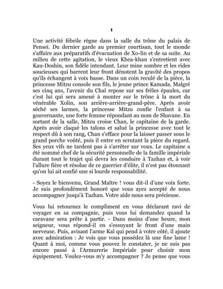 1
Une activité fébrile règne dans la salle du trône du palais de
Pensei. Du dernier garde au premier courtisan, tout le monde
s'affaire aux préparatifs d'évacuation de Xo-lin et de sa suite. Au
milieu de cette agitation, le vieux Khea-khan s'entretient avec
Kau-Doshin, son fidèle intendant. Leur mine sombre et les rides
soucieuses qui barrent leur front dénotent la gravité des propos
qu'ils échangent à voix basse. Dans un coin reculé de la pièce, la
princesse Mitzu console son fils, le jeune prince Kamada. Malgré
ses cinq ans, l'avenir du Chaî repose sur ses frêles épaules, car
c'est lui qui sera amené à monter sur le trône à la mort du
vénérable Xolin, son arrière-arrière-grand-père. Après avoir
séché ses larmes, la princesse Mitzu confie l'enfant à sa
gouvernante, une forte femme répondant au nom de Shavane. En
sortant de la salle, Mitzu croise Chan, le capitaine de la garde.
Après avoir claqué les talons et salué la princesse avec tout le
respect dû à son rang, Chan s'efface pour la laisser passer sous le
grand porche voûté, puis il entre en scrutant la pièce du regard.
Ses yeux vifs ne tardent pas à s'arrêter sur vous. Le capitaine a
été nommé chef de la sécurité personnelle de la famille impériale
durant tout le trajet qui devra les conduire à Tazhan et, à voir
l'allure fière et résolue de ce guerrier d'élite, il n'est pas étonnant
qu'on lui ait confié une si lourde responsabilité.
- Soyez le bienvenu, Grand Maître ! vous dit-il d'une voix forte.
Je suis profondément honoré que vous ayez accepté de nous
accompagner jusqu'à Tazhan. Votre aide nous sera précieuse.
Vous lui retournez le compliment en vous déclarant ravi de
voyager en sa compagnie, puis vous lui demandez quand la
caravane sera prête à partir. - Dans moins d'une heure, mon
seigneur, vous répond-il en s'essuyant le front d'une main
nerveuse. Puis, avisant l'arme Kaï qui pend à votre côté, il ajoute
avec admiration : Je vois que vous possédez là une fine lame !
Quant à moi, comme vous pouvez le constater, je ne suis pas
encore passé à l'Armurerie Impériale pour choisir mon
équipement. Voulez-vous m'y accompagner ? Je pense que vous
 