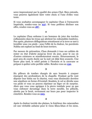 serez impressionné par la qualité des armes Chaî. Bien entendu,
vous pourrez également faire votre choix si l'une d'elles vous
tente.
Si vous souhaitez accompagner le capitaine Chan à l'Armurerie
Impériale, rendez-vous au 237. Si vous préférez décliner son
offre, rendez-vous au 187.
2
Le capitaine Chan ordonne à ses hommes de jeter des torches
enflammées dans les trous qui abritent les redoutables lombrics.
Peu après, plusieurs déflagrations retentissent et la terre se met à
trembler sous vos pieds : sous l'effet de la chaleur, les purulents
Nahba ont explosé au fond de leurs terriers.
Par mesure de précaution, Chan demande à tous ses soldats de
rester en état d'alerte jusqu'au lever du jour, pour le cas où
d'autres créatures se manifesteraient encore. Heureusement, le
guet sera de courte durée car la nuit est déjà bien avancée. Une
heure plus tard, le soleil pointe à l'horizon et la caravane se
prépare à quitter cette perfide vallée. Rendez-vous au 130.
3
Six pilleurs de tombes chargés de sacs bourrés à craquer
émergent des profondeurs de la chapelle. Pendant qu'ils vont
déposer leur butin sur le chariot, vous vous dissimulez derrière
une sépulture en forme d'éventail. Soudain, le sol se dérobe sous
vos pieds et vous ne pouvez réprimer un léger cri de surprise.
Alors que vous vous agrippez à la pierre tombale pour ne pas
vous enfoncer davantage dans la terre meuble, les pillards,
alertés par le bruit, reviennent sur leurs pas pour inspecter le
cimetière. Rendez-vous au 225.
4
Après la chaleur torride des plaines, la fraîcheur des catacombes
est une véritable aubaine pour le vieux Khea-khan et les siens.
 
