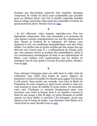 Pendant que Kau-Doshin supervise leur transfert, Kasarian
s'empresse de rendre les lieux aussi confortables que possible
pour ses illustres hôtes. Une fois la famille impériale installée
dans le refuge souterrain, Chan poste des sentinelles à l'entrée du
grand portail de pierre. Rendez-vous au 154.
5
- Je m'y efforcerai, votre majesté, répondez-vous d'un ton
légèrement embarrassé. Puis vous demandez à la princesse de
vous donner certains renseignements sur son fils, notamment la
date, l'heure et l'endroit de sa naissance. Du balcon, vous
inspectez le ciel. Les conditions atmosphériques sont loin d'être
idéales. Les étoiles sont en partie cachées par des nuages bas qui
dérivent vers l'ouest mais il y a suffisamment de trouées pour
que vous puissiez relever la position des constellations. Grâce à
vos connaissances astrologiques de base et aux informations de
Mitzu, vous réalisez avec consternation que les étoiles ne
présagent rien de bon quant à l'avenir du jeune prince. Rendez-
vous au 101.
6
Vous rattrapez l'Autarque dans une salle dont la voûte vient de
s'effondrer sous l'effet d'un boulet de canon. Séjanoz est
justement en train d'escalader les éboulis pour gagner l'ouverture
à ciel ouvert. Sans perdre une seconde, vous tirez la flèche de
l'Expiation de votre carquois et, après l'avoir ajustée à votre arc,
vous sommez le tyran de relâcher le jeune prince. En entendant
votre voix, l'Autarque se retourne brusquement pour vous
invectiver avec toute la hargne dont il est capable à travers la
fente de son casque à tête de tigre. Le prince Kamada se tortille
comme un beau diable et parvient à lui échapper. Avant que
Séjanoz n'ait le temps de réagir, vous décochez votre flèche en le
visant droit au cœur. Rendez-vous au 113.
 
