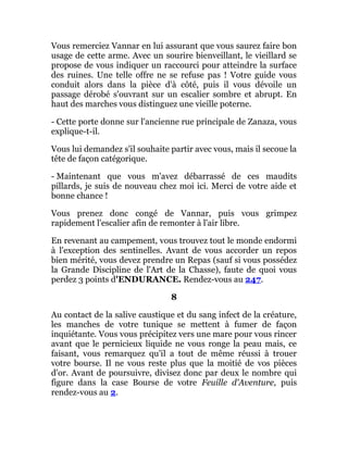 Vous remerciez Vannar en lui assurant que vous saurez faire bon
usage de cette arme. Avec un sourire bienveillant, le vieillard se
propose de vous indiquer un raccourci pour atteindre la surface
des ruines. Une telle offre ne se refuse pas ! Votre guide vous
conduit alors dans la pièce d'à côté, puis il vous dévoile un
passage dérobé s'ouvrant sur un escalier sombre et abrupt. En
haut des marches vous distinguez une vieille poterne.
- Cette porte donne sur l'ancienne rue principale de Zanaza, vous
explique-t-il.
Vous lui demandez s'il souhaite partir avec vous, mais il secoue la
tête de façon catégorique.
- Maintenant que vous m'avez débarrassé de ces maudits
pillards, je suis de nouveau chez moi ici. Merci de votre aide et
bonne chance !
Vous prenez donc congé de Vannar, puis vous grimpez
rapidement l'escalier afin de remonter à l'air libre.
En revenant au campement, vous trouvez tout le monde endormi
à l'exception des sentinelles. Avant de vous accorder un repos
bien mérité, vous devez prendre un Repas (sauf si vous possédez
la Grande Discipline de l'Art de la Chasse), faute de quoi vous
perdez 3 points d'ENDURANCE. Rendez-vous au 247.
8
Au contact de la salive caustique et du sang infect de la créature,
les manches de votre tunique se mettent à fumer de façon
inquiétante. Vous vous précipitez vers une mare pour vous rincer
avant que le pernicieux liquide ne vous ronge la peau mais, ce
faisant, vous remarquez qu'il a tout de même réussi à trouer
votre bourse. Il ne vous reste plus que la moitié de vos pièces
d'or. Avant de poursuivre, divisez donc par deux le nombre qui
figure dans la case Bourse de votre Feuille d'Aventure, puis
rendez-vous au 2.
 