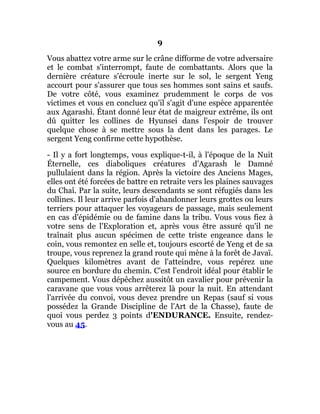 9
Vous abattez votre arme sur le crâne difforme de votre adversaire
et le combat s'interrompt, faute de combattants. Alors que la
dernière créature s'écroule inerte sur le sol, le sergent Yeng
accourt pour s'assurer que tous ses hommes sont sains et saufs.
De votre côté, vous examinez prudemment le corps de vos
victimes et vous en concluez qu'il s'agit d'une espèce apparentée
aux Agarashi. Étant donné leur état de maigreur extrême, ils ont
dû quitter les collines de Hyunsei dans l'espoir de trouver
quelque chose à se mettre sous la dent dans les parages. Le
sergent Yeng confirme cette hypothèse.
- Il y a fort longtemps, vous explique-t-il, à l'époque de la Nuit
Éternelle, ces diaboliques créatures d'Agarash le Damné
pullulaient dans la région. Après la victoire des Anciens Mages,
elles ont été forcées de battre en retraite vers les plaines sauvages
du Chaî. Par la suite, leurs descendants se sont réfugiés dans les
collines. Il leur arrive parfois d'abandonner leurs grottes ou leurs
terriers pour attaquer les voyageurs de passage, mais seulement
en cas d'épidémie ou de famine dans la tribu. Vous vous fiez à
votre sens de l'Exploration et, après vous être assuré qu'il ne
traînait plus aucun spécimen de cette triste engeance dans le
coin, vous remontez en selle et, toujours escorté de Yeng et de sa
troupe, vous reprenez la grand route qui mène à la forêt de Javaï.
Quelques kilomètres avant de l'atteindre, vous repérez une
source en bordure du chemin. C'est l'endroit idéal pour établir le
campement. Vous dépêchez aussitôt un cavalier pour prévenir la
caravane que vous vous arrêterez là pour la nuit. En attendant
l'arrivée du convoi, vous devez prendre un Repas (sauf si vous
possédez la Grande Discipline de l'Art de la Chasse), faute de
quoi vous perdez 3 points d'ENDURANCE. Ensuite, rendez-
vous au 45.
 