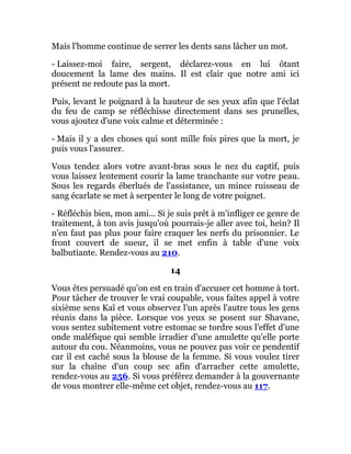 Mais l'homme continue de serrer les dents sans lâcher un mot.
- Laissez-moi faire, sergent, déclarez-vous en lui ôtant
doucement la lame des mains. Il est clair que notre ami ici
présent ne redoute pas la mort.
Puis, levant le poignard à la hauteur de ses yeux afin que l'éclat
du feu de camp se réfléchisse directement dans ses prunelles,
vous ajoutez d'une voix calme et déterminée :
- Mais il y a des choses qui sont mille fois pires que la mort, je
puis vous l'assurer.
Vous tendez alors votre avant-bras sous le nez du captif, puis
vous laissez lentement courir la lame tranchante sur votre peau.
Sous les regards éberlués de l'assistance, un mince ruisseau de
sang écarlate se met à serpenter le long de votre poignet.
- Réfléchis bien, mon ami... Si je suis prêt à m'infliger ce genre de
traitement, à ton avis jusqu'où pourrais-je aller avec toi, hein? Il
n'en faut pas plus pour faire craquer les nerfs du prisonnier. Le
front couvert de sueur, il se met enfin à table d'une voix
balbutiante. Rendez-vous au 210.
14
Vous êtes persuadé qu'on est en train d'accuser cet homme à tort.
Pour tâcher de trouver le vrai coupable, vous faites appel à votre
sixième sens Kaï et vous observez l'un après l'autre tous les gens
réunis dans la pièce. Lorsque vos yeux se posent sur Shavane,
vous sentez subitement votre estomac se tordre sous l'effet d'une
onde maléfique qui semble irradier d'une amulette qu'elle porte
autour du cou. Néanmoins, vous ne pouvez pas voir ce pendentif
car il est caché sous la blouse de la femme. Si vous voulez tirer
sur la chaîne d'un coup sec afin d'arracher cette amulette,
rendez-vous au 256. Si vous préférez demander à la gouvernante
de vous montrer elle-même cet objet, rendez-vous au 117.
 