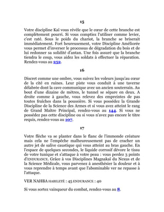 15
Votre discipline Kaï vous révèle que le cœur de cette branche est
complètement pourri. Si vous comptiez l'utiliser comme levier,
c'est raté. Sous le poids du chariot, la branche se briserait
immédiatement. Fort heureusement, votre Discipline Améliorée
vous permet d'inverser le processus de dégradation du bois et de
lui redonner sa solidité d'antan. Une fois assuré que la branche
tiendra le coup, vous aidez les soldats à effectuer la réparation.
Rendez-vous au 252.
16
Discret comme une ombre, vous suivez les voleurs jusqu'au cœur
de la cité en ruines. Leur piste vous conduit à une taverne
délabrée dont la cave communique avec un ancien souterrain. Au
bout d'une dizaine de mètres, le tunnel se sépare en deux. A
droite comme à gauche, vous relevez des empreintes de pas
toutes fraîches dans la poussière. Si vous possédez la Grande
Discipline de la Science des Armes et si vous avez atteint le rang
de Grand Maître Principal, rendez-vous au 144. Si vous ne
possédez pas cette discipline ou si vous n'avez pas encore le titre
requis, rendez-vous au 107.
17
Votre flèche va se planter dans le flanc de l'immonde créature
mais cela ne l'empêche malheureusement pas de cracher un
autre jet de salive caustique qui vous atteint au bras gauche. En
l'espace de quelques secondes, le liquide corrosif dévore le tissu
de votre tunique et s'attaque à votre peau : vous perdez 3 points
d'ENDURANCE. Grâce à vos Disciplines Magnakaï du Nexus et de
la Science Médicale, vous parvenez à anesthésier la douleur et à
vous reprendre à temps avant que l'abominable ver ne repasse à
l'attaque.
VER NAHBA HABILETÉ : 45 ENDURANCE : 40
Si vous sortez vainqueur du combat, rendez-vous au 8.
 