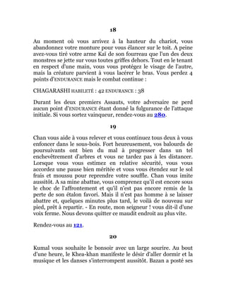 18
Au moment où vous arrivez à la hauteur du chariot, vous
abandonnez votre monture pour vous élancer sur le toit. A peine
avez-vous tiré votre arme Kaï de son fourreau que l'un des deux
monstres se jette sur vous toutes griffes dehors. Tout en le tenant
en respect d'une main, vous vous protégez le visage de l'autre,
mais la créature parvient à vous lacérer le bras. Vous perdez 4
points d'ENDURANCE mais le combat continue :
CHAGARASHI HABILETÉ : 42 ENDURANCE : 38
Durant les deux premiers Assauts, votre adversaire ne perd
aucun point d'ENDURANCE étant donné la fulgurance de l'attaque
initiale. Si vous sortez vainqueur, rendez-vous au 280.
19
Chan vous aide à vous relever et vous continuez tous deux à vous
enfoncer dans le sous-bois. Fort heureusement, vos balourds de
poursuivants ont bien du mal à progresser dans un tel
enchevêtrement d'arbres et vous ne tardez pas à les distancer.
Lorsque vous vous estimez en relative sécurité, vous vous
accordez une pause bien méritée et vous vous étendez sur le sol
frais et moussu pour reprendre votre souffle. Chan vous imite
aussitôt. A sa mine abattue, vous comprenez qu'il est encore sous
le choc de l'affrontement et qu'il n'est pas encore remis de la
perte de son étalon favori. Mais il n'est pas homme à se laisser
abattre et, quelques minutes plus tard, le voilà de nouveau sur
pied, prêt à repartir. - En route, mon seigneur ! vous dit-il d'une
voix ferme. Nous devons quitter ce maudit endroit au plus vite.
Rendez-vous au 121.
20
Kumal vous souhaite le bonsoir avec un large sourire. Au bout
d'une heure, le Khea-khan manifeste le désir d'aller dormir et la
musique et les danses s'interrompent aussitôt. Bazan a posté ses
 