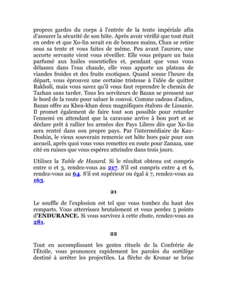 propres gardes du corps à l'entrée de la tente impériale afin
d'assurer la sécurité de son hôte. Après avoir vérifié que tout était
en ordre et que Xo-lin serait en de bonnes mains, Chan se retire
sous sa tente et vous faites de même. Peu avant l'aurore, une
accorte servante vient vous réveiller. Elle vous prépare un bain
parfumé aux huiles essentielles et, pendant que vous vous
délassez dans l'eau chaude, elle vous apporte un plateau de
viandes froides et des fruits exotiques. Quand sonne l'heure du
départ, vous éprouvez une certaine tristesse à l'idée de quitter
Rakholi, mais vous savez qu'il vous faut reprendre le chemin de
Tazhan sans tarder. Tous les serviteurs de Bazan se pressent sur
le bord de la route pour saluer le convoi. Comme cadeau d'adieu,
Bazan offre au Khea-khan deux magnifiques étalons de Lissanie.
Il promet également de faire tout son possible pour retarder
l'ennemi en attendant que la caravane arrive à bon port et se
déclare prêt à rallier les armées des Pays Libres dès que Xo-lin
sera rentré dans son propre pays. Par l'intermédiaire de Kau-
Doshin, le vieux souverain remercie cet hôte hors pair pour son
accueil, après quoi vous vous remettez en route pour Zanaza, une
cité en ruines que vous espérez atteindre dans trois jours.
Utilisez la Table de Hasard. Si le résultat obtenu est compris
entre 0 et 3, rendez-vous au 217. S'il est compris entre 4 et 6,
rendez-vous au 64. S'il est supérieur ou égal à 7, rendez-vous au
163.
21
Le souffle de l'explosion est tel que vous tombez du haut des
remparts. Vous atterrissez brutalement et vous perdez 5 points
d'ENDURANCE. Si vous survivez à cette chute, rendez-vous au
281.
22
Tout en accomplissant les gestes rituels de la Confrérie de
l'Étoile, vous prononcez rapidement les paroles du sortilège
destiné à arrêter les projectiles. La flèche de Kronar se brise
 