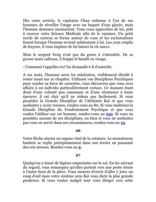 Dès votre arrivée, le capitaine Chan ordonne à l'un de ses
hommes de réveiller l'otage avec un baquet d'eau glacée, mais
l'homme demeure inconscient. Vous vous approchez de lui, prêt
à exercer votre Science Médicale afin de le ranimer. Un petit
cercle de curieux se forme autour de vous et les exclamations
fusent lorsque l'homme revient subitement à lui. Les yeux emplis
de frayeur, il vous implore de lui laisser la vie sauve.
Mais le sergent Yeng n'est pas du genre à s'attendrir. De sa
grosse main calleuse, il frappe le bandit au visage.
- Comment t'appelles-tu? lui demande-t-il d'autorité.
A ces mots, l'homme serre les mâchoires, visiblement décidé à
rester muet sur ce chapitre. Utilisant vos Disciplines Psychiques
pour sonder sa force de caractère, vous découvrez que vous avez
affaire à un individu particulièrement coriace. Ce manant étant
doué d'une volonté peu commune et d'une résistance à toute
épreuve, il est clair qu'il ne cédera pas facilement. Si vous
possédez la Grande Discipline de l'Alchimie Kaï et que vous
souhaitez y avoir recours, rendez-vous au 80. Si vous maîtrisez la
Grande Discipline du Foudroiement Psychique et que vous
voulez l'utiliser sur cet homme, rendez-vous au 231. Si vous ne
possédez aucune de ces disciplines, ou bien si vous ne souhaitez
pas vous en servir dans ces circonstances, rendez-vous au 13.
26
Votre flèche atteint un organe vital de la créature. Le monstrueux
lombric se replie précipitamment dans son terrier en poussant
des cris atroces. Rendez-vous au 2.
27
Quelqu'un a laissé de légères empreintes sur le sol. En les suivant
du regard, vous remarquez qu'elles partent vers une porte située
à l'autre bout de la pièce. Vous mourez d'envie d'aller y jeter un
coup d'œil mais votre sixième sens Kaï vous dicte la plus grande
prudence. Si vous voulez malgré tout vous diriger vers cette
 