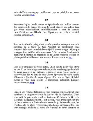 sol mais l'autre se dégage rapidement pour se précipiter sur vous.
Rendez-vous au 164.
32
Vous remarquez que la tête et les épaules du petit soldat portent
des marques de dents. De plus, le jouet dégage une odeur âcre
que vous reconnaissez immédiatement : c'est le parfum
caractéristique de l'Herbe des Sépulcres, un poison mortel.
Rendez-vous au 47.
33
Tout en tendant le poing droit vers le guerrier, vous prononcez le
sortilège de la Main de Feu. Aussitôt un picotement vous
parcourt le bras et un éclair bleuté jaillit de vos doigts. Alors que
la crypte tout entière s'illumine sous l'effet de votre foudroyante
décharge d'énergie, le capitaine de la Garde encaisse le choc en
pleine poitrine et il meurt sur le coup. Rendez-vous au 137.
34
Loin de s'offusquer de votre refus, Chan insiste pour vous offrir
les dés Xi en hommage à vos talents, mais aussi en gage d'amitié.
Si vous acceptez ce présent, glissez-le dans votre poche et
inscrivez les dés Xi dans la case Objets Spéciaux de votre Feuille
d'Aventure (inutile de vous séparer d'un autre Objet Spécial,
même si vous avez atteint le maximum autorisé). Ensuite,
rendez-vous au 204.
35
Grâce à vos réflexes fulgurants, vous esquivez le projectile et vous
continuez à progresser sous le couvert de la végétation. Chan
vous suit de près mais les deux furieuses Créatures de Givre le
talonnent dangereusement. Tout à coup, vous trébuchez sur une
racine et vous vous étalez de tout votre long. Autour de vous, les
cruels éclats de glace recommencent à fuser, saccageant tout sur
leur passage. Utilisez la Table de Hasard. Si vous obtenez un
 