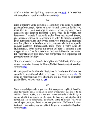 chiffre inférieur ou égal à 4, rendez-vous au 228. Si le résultat
est compris entre 5 et 9, rendez-vous au 43.
36
Chan approuve votre décision, à condition que vous ne restiez
pas trop longtemps. Après lui avoir assuré que vous feriez vite,
vous filez au triple galop vers le yansi. Une fois sur place, vous
constatez que l'ancien tombeau a déjà reçu de la visite, car
l'entrée est fracturée à coups de hache. Vous mettez pied à terre,
puis vous commencez à descendre une volée de marches étroites
pour déboucher dans une crypte obscure et humide. A première
vue, les pilleurs de tombes se sont emparés de tout ce qu'elle
pouvait contenir d'intéressant, mais grâce à votre sens de
l'Exploration, vous relevez un détail qui leur a échappé : une
trappe secrète dont le contour se dessine faiblement sur le sol.
En l'examinant de plus près, vous comprenez que ce passage est
protégé par un sortilège.
Si vous possédez la Grande Discipline de l'Alchimie Kaï et que
vous avez atteint le rang de Grand Maître Transcendant, rendez-
vous au 233.
Si vous possédez la Grande Discipline de l'Alchimie Kaï tout en
ayant le titre de Grand Maître Éminent, rendez-vous au 185. Si
vous ne maîtrisez pas cette discipline ou que vous ne souhaitez
pas l'utiliser, rendez-vous au 76.
37
Vous vous éloignez de la porte et les troupes se replient derrière
une barricade dressée dans la cour d'honneur qui-précède le
donjon. Juste après, un coup de canon retentit mais il n'y a
aucun dégât à déplorer, ni du côté de l'entrée principale, ni à
l'intérieur de la forteresse. Pourtant, votre Intuition Kaï vous
avertit que quelque chose ne tourne pas rond. Obéissant à votre
instinct, vous retournez en hâte à la porte principale. Rendez-
vous au 278.
 