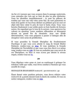 38
Au fur et à mesure que vous avancez dans le passage souterrain,
vous entendez des voix qui se font de plus en plus distinctes.
Vous les identifiez immédiatement : ce sont les pilleurs de
tombes qui vous ont volé votre arme Kaï. Ils sont justement en
train d'en parler et l'un d'eux déclare en jubilant qu'à lui seul cet
objet doit bien valoir le prix de tout le butin réuni. Vous vous
heurtez finalement à une solide porte en bois bardée de ferrures
noires. En regardant par le trou de la serrure, vous apercevez les
voleurs en question. Leurs sombres silhouettes se découpent
devant un grand feu de cheminée. Avec une froide
détermination, vous vous préparez à passer à l'attaque afin de
récupérer votre arme de prédilection.
Si vous possédez la Grande Discipline du Foudroiement
Psychique et que vous avez atteint le rang de Grand Maître
Éminent, rendez-vous au 254. Si vous maîtrisez la Grande
Discipline de l'Invisibilité et que vous vous êtes élevé à ce même
rang, rendez-vous au 136. Si vous ne souhaitez pas vous servir de
ces Disciplines, ou bien si vous n'avez pas atteint le niveau
requis, rendez-vous au 71.
39
Vous dégainez votre arme et, tout en continuant à grimper les
échelons vaille que vaille, vous livrez combat à l'homme qui vous
assaille de coups.
SIGNALEUR BHANARIEN HABILETÉ : 30 ENDURANCE : 32
Étant donné votre position précaire, vous devez réduire votre
HABILETÉ de 4 points durant toute la durée du combat. Si vous en
sortez vainqueur, rendez-vous au 195.
 