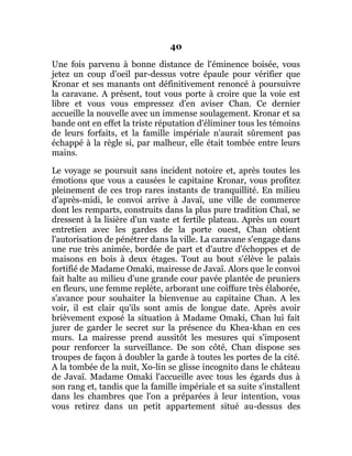 40
Une fois parvenu à bonne distance de l'éminence boisée, vous
jetez un coup d'oeil par-dessus votre épaule pour vérifier que
Kronar et ses manants ont définitivement renoncé à poursuivre
la caravane. A présent, tout vous porte à croire que la voie est
libre et vous vous empressez d'en aviser Chan. Ce dernier
accueille la nouvelle avec un immense soulagement. Kronar et sa
bande ont en effet la triste réputation d'éliminer tous les témoins
de leurs forfaits, et la famille impériale n'aurait sûrement pas
échappé à la règle si, par malheur, elle était tombée entre leurs
mains.
Le voyage se poursuit sans incident notoire et, après toutes les
émotions que vous a causées le capitaine Kronar, vous profitez
pleinement de ces trop rares instants de tranquillité. En milieu
d'après-midi, le convoi arrive à Javaï, une ville de commerce
dont les remparts, construits dans la plus pure tradition Chaî, se
dressent à la lisière d'un vaste et fertile plateau. Après un court
entretien avec les gardes de la porte ouest, Chan obtient
l'autorisation de pénétrer dans la ville. La caravane s'engage dans
une rue très animée, bordée de part et d'autre d'échoppes et de
maisons en bois à deux étages. Tout au bout s'élève le palais
fortifié de Madame Omaki, mairesse de Javaï. Alors que le convoi
fait halte au milieu d'une grande cour pavée plantée de pruniers
en fleurs, une femme replète, arborant une coiffure très élaborée,
s'avance pour souhaiter la bienvenue au capitaine Chan. A les
voir, il est clair qu'ils sont amis de longue date. Après avoir
brièvement exposé la situation à Madame Omaki, Chan lui fait
jurer de garder le secret sur la présence du Khea-khan en ces
murs. La mairesse prend aussitôt les mesures qui s'imposent
pour renforcer la surveillance. De son côté, Chan dispose ses
troupes de façon à doubler la garde à toutes les portes de la cité.
A la tombée de la nuit, Xo-lin se glisse incognito dans le château
de Javaï. Madame Omaki l'accueille avec tous les égards dus à
son rang et, tandis que la famille impériale et sa suite s'installent
dans les chambres que l'on a préparées à leur intention, vous
vous retirez dans un petit appartement situé au-dessus des
 