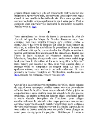 écuries. Bonne surprise : le lit est confortable et il y a même une
baignoire ! Après votre bain, une servante vous apporte un repas
chaud et une excellente bouteille de vin. Vous vous apprêtez à
savourer ce festin lorsque quelqu'un frappe à votre porte. C'est le
capitaine Chan qui vient vous annoncer de mauvaises nouvelles.
Rendez-vous au 259.
41
Vous arrondissez les lèvres de façon à prononcer le Mot de
Pouvoir tel que les Mages de l'Ancien Royaume vous l'ont
enseigné, puis vous projetez l'énergie qu'il contient contre la
porte. Gloar ! La force de l'impact fait voler le lourd battant en
éclats et, au milieu des tourbillons de poussières et de terre qui
se soulèvent sitôt après, vous entendez les réfugiés se mettre à
tousser violemment tout en poussant des cris affolés. Tandis que
l'écho de leurs clameurs se répercute jusqu'au fond du
labyrinthe, l'angoisse s'empare de vous : seriez-vous arrivé trop
tard pour tirer le Khea-khan et les siens des griffes de Séjanoz?
Sans perdre une seconde de plus, vous vous élancez dans le
passage voûté en compagnie du sergent Yeng. Au bout de
quelques mètres, vous arrivez à un embranchement. Si vous
possédez la Grande Discipline de l'Exploration, rendez-vous au
246. Dans le cas contraire, rendez-vous au 167.
42
Quelqu'un a laissé de légères empreintes sur le sol. En les suivant
du regard, vous remarquez qu'elles partent vers une porte située
à l'autre bout de la pièce. Vous mourez d'envie d'aller y jeter un
coup d'œil mais votre sixième sens Kaï vous dicte la plus grande
prudence. Par crainte de tomber dans un piège, vous faites appel
à votre Grande Discipline de l'Intuition pour alléger
considérablement le poids de votre corps, puis vous commencez
à avancer en prenant soin de marcher exactement dans les traces
de votre prédécesseur. Mais juste avant d'atteindre la porte, le sol
tout entier se dérobe soudain sous vos pieds ! Vous plongez en
avant pour vous agripper à la poignée. Il était temps : à travers le
 