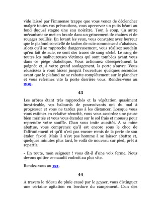vide laissé par l'immense trappe que vous venez de déclencher
malgré toutes vos précautions, vous apercevez un puits béant au
fond duquel stagne une eau noirâtre. Tout à coup, un autre
mécanisme se met en branle dans un grincement de chaînes et de
rouages rouillés. En levant les yeux, vous constatez avec horreur
que le plafond constellé de taches de suie commence à s'abaisser.
Alors qu'il se rapproche dangereusement, vous réalisez soudain
qu'en fait de suie, ce sont des traces de sang séché. Le sang de
toutes les malheureuses victimes qui sont tombées avant vous
dans ce piège diabolique. Vous actionnez désespérément la
poignée et, à votre grand soulagement, la porte s'ouvre. Vous
réussissez à vous hisser jusqu'à l'ouverture quelques secondes
avant que le plafond ne se rabatte complètement sur le plancher
et vous refermez vite la porte derrière vous. Rendez-vous au
209.
43
Les arbres étant très rapprochés et la végétation quasiment
inextricable, vos balourds de poursuivants ont du mal à
progresser et vous ne tardez pas à les distancer. Lorsque vous
vous estimez en relative sécurité, vous vous accordez une pause
bien méritée et vous vous étendez sur le sol frais et moussu pour
reprendre votre souffle. Chan vous imite aussitôt. A sa mine
abattue, vous comprenez qu'il est encore sous le choc de
l'affrontement et qu'il n'est pas encore remis de la perte de son
étalon favori. Mais il n'est pas homme à se laisser abattre et,
quelques minutes plus tard, le voilà de nouveau sur pied, prêt à
repartir.
- En route, mon seigneur ! vous dit-il d'une voix ferme. Nous
devons quitter ce maudit endroit au plus vite.
Rendez-vous au 121.
44
A travers le rideau de pluie causé par le geyser, vous distinguez
une certaine agitation en bordure du campement. L'un des
 