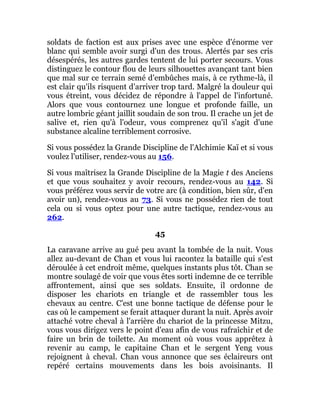soldats de faction est aux prises avec une espèce d'énorme ver
blanc qui semble avoir surgi d'un des trous. Alertés par ses cris
désespérés, les autres gardes tentent de lui porter secours. Vous
distinguez le contour flou de leurs silhouettes avançant tant bien
que mal sur ce terrain semé d'embûches mais, à ce rythme-là, il
est clair qu'ils risquent d'arriver trop tard. Malgré la douleur qui
vous étreint, vous décidez de répondre à l'appel de l'infortuné.
Alors que vous contournez une longue et profonde faille, un
autre lombric géant jaillit soudain de son trou. Il crache un jet de
salive et, rien qu'à l'odeur, vous comprenez qu'il s'agit d'une
substance alcaline terriblement corrosive.
Si vous possédez la Grande Discipline de l'Alchimie Kaï et si vous
voulez l'utiliser, rendez-vous au 156.
Si vous maîtrisez la Grande Discipline de la Magie t des Anciens
et que vous souhaitez y avoir recours, rendez-vous au 142. Si
vous préférez vous servir de votre arc (à condition, bien sûr, d'en
avoir un), rendez-vous au 73. Si vous ne possédez rien de tout
cela ou si vous optez pour une autre tactique, rendez-vous au
262.
45
La caravane arrive au gué peu avant la tombée de la nuit. Vous
allez au-devant de Chan et vous lui racontez la bataille qui s'est
déroulée à cet endroit même, quelques instants plus tôt. Chan se
montre soulagé de voir que vous êtes sorti indemne de ce terrible
affrontement, ainsi que ses soldats. Ensuite, il ordonne de
disposer les chariots en triangle et de rassembler tous les
chevaux au centre. C'est une bonne tactique de défense pour le
cas où le campement se ferait attaquer durant la nuit. Après avoir
attaché votre cheval à l'arrière du chariot de la princesse Mitzu,
vous vous dirigez vers le point d'eau afin de vous rafraîchir et de
faire un brin de toilette. Au moment où vous vous apprêtez à
revenir au camp, le capitaine Chan et le sergent Yeng vous
rejoignent à cheval. Chan vous annonce que ses éclaireurs ont
repéré certains mouvements dans les bois avoisinants. Il
 