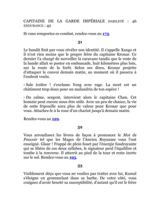 CAPITAINE DE LA GARDE IMPÉRIALE HABILETÉ : 46
ENDURANCE : 42
Si vous remportez ce combat, rendez-vous au 173.
51
Le bandit finit par vous révéler son identité. Il s'appelle Xango et
il n'est rien moins que le propre frère du capitaine Kronar. Ce
dernier l'a chargé de surveiller la caravane tandis que le reste de
la bande allait se poster en embuscade, huit kilomètres plus loin,
sur la route de la forêt. Selon ses dires, Kronar projette
d'attaquer le convoi demain matin, au moment où il passera à
l'endroit voulu.
- Sale traître ! s'exclame Yeng avec rage. La mort est un
châtiment trop doux pour un malandrin de ton espèce !
- Du calme, sergent, intervient alors le capitaine Chan. Cet
homme peut encore nous être utile. Avec un peu de chance, la vie
de cette fripouille aura plus de valeur pour Kronar que pour
vous. Attachez-le à la roue d'un chariot jusqu'à demain matin.
Rendez-vous au 129.
52
Vous arrondissez les lèvres de façon à prononcer le Mot de
Pouvoir tel que les Mages de l'Ancien Royaume vous l'ont
enseigné. Gloar ! Frappé de plein fouet par l'énergie foudroyante
qui se libère de ces deux syllabes, le signaleur perd l'équilibre et
tombe à la renverse. Il atterrit au pied de la tour et reste inerte
sur le sol. Rendez-vous au 195.
53
Visiblement déçu que vous ne vouliez pas traiter avec lui, Kumal
s'éloigne en grommelant dans sa barbe. De votre côté, vous
craignez d'avoir heurté sa susceptibilité, d'autant qu'il est le frère
 