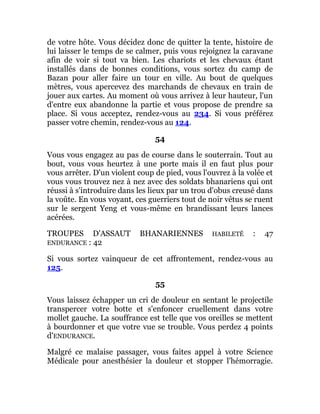 de votre hôte. Vous décidez donc de quitter la tente, histoire de
lui laisser le temps de se calmer, puis vous rejoignez la caravane
afin de voir si tout va bien. Les chariots et les chevaux étant
installés dans de bonnes conditions, vous sortez du camp de
Bazan pour aller faire un tour en ville. Au bout de quelques
mètres, vous apercevez des marchands de chevaux en train de
jouer aux cartes. Au moment où vous arrivez à leur hauteur, l'un
d'entre eux abandonne la partie et vous propose de prendre sa
place. Si vous acceptez, rendez-vous au 234. Si vous préférez
passer votre chemin, rendez-vous au 124.
54
Vous vous engagez au pas de course dans le souterrain. Tout au
bout, vous vous heurtez à une porte mais il en faut plus pour
vous arrêter. D'un violent coup de pied, vous l'ouvrez à la volée et
vous vous trouvez nez à nez avec des soldats bhanariens qui ont
réussi à s'introduire dans les lieux par un trou d'obus creusé dans
la voûte. En vous voyant, ces guerriers tout de noir vêtus se ruent
sur le sergent Yeng et vous-même en brandissant leurs lances
acérées.
TROUPES D'ASSAUT BHANARIENNES HABILETÉ : 47
ENDURANCE : 42
Si vous sortez vainqueur de cet affrontement, rendez-vous au
125.
55
Vous laissez échapper un cri de douleur en sentant le projectile
transpercer votre botte et s'enfoncer cruellement dans votre
mollet gauche. La souffrance est telle que vos oreilles se mettent
à bourdonner et que votre vue se trouble. Vous perdez 4 points
d'ENDURANCE.
Malgré ce malaise passager, vous faites appel à votre Science
Médicale pour anesthésier la douleur et stopper l'hémorragie.
 
