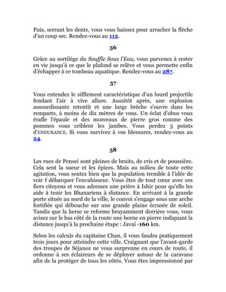 Puis, serrant les dents, vous vous baissez pour arracher la flèche
d'un coup sec. Rendez-vous au 112.
56
Grâce au sortilège du Souffle Sous l'Eau, vous parvenez à rester
en vie jusqu'à ce que le plafond se relève et vous permette enfin
d'échapper à ce tombeau aquatique. Rendez-vous au 287.
57
Vous entendez le sifflement caractéristique d'un lourd projectile
fendant l'air à vive allure. Aussitôt après, une explosion
assourdissante retentit et une large brèche s'ouvre dans les
remparts, à moins de dix mètres de vous. Un éclat d'obus vous
érafle l'épaule et des morceaux de pierre gros comme des
pommes vous criblent les jambes. Vous perdez 3 points
d'ENDURANCE. Si vous survivez à vos blessures, rendez-vous au
24.
58
Les rues de Pensei sont pleines de bruits, de cris et de poussière.
Cela sent la sueur et les épices. Mais au milieu de toute cette
agitation, vous sentez bien que la population tremble à l'idée de
voir f débarquer l'envahisseur. Vous êtes de tout cœur avec ces
fiers citoyens et vous adressez une prière à Ishir pour qu'elle les
aide à tenir les Bhanariens à distance. En arrivant à la grande
porte située au nord de la ville, le convoi s'engage sous une arche
fortifiée qui débouche sur une grande plaine écrasée de soleil.
Tandis que la herse se referme bruyamment derrière vous, vous
avisez sur le bas côté de la route une borne en pierre indiquant la
distance jusqu'à la prochaine étape : Javaï -160 km.
Selon les calculs du capitaine Chan, il vous faudra pratiquement
trois jours pour atteindre cette ville. Craignant que l'avant-garde
des troupes de Séjanoz ne vous surprenne en cours de route, il
ordonne à ses éclaireurs de se déployer autour de la caravane
afin de la protéger de tous les côtés. Vous êtes impressionné par
 
