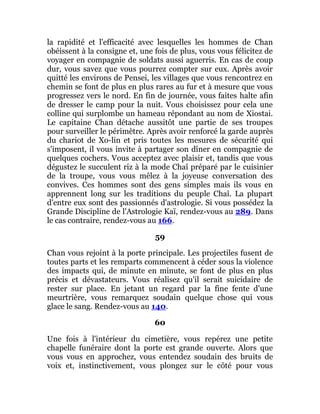 la rapidité et l'efficacité avec lesquelles les hommes de Chan
obéissent à la consigne et, une fois de plus, vous vous félicitez de
voyager en compagnie de soldats aussi aguerris. En cas de coup
dur, vous savez que vous pourrez compter sur eux. Après avoir
quitté les environs de Pensei, les villages que vous rencontrez en
chemin se font de plus en plus rares au fur et à mesure que vous
progressez vers le nord. En fin de journée, vous faites halte afin
de dresser le camp pour la nuit. Vous choisissez pour cela une
colline qui surplombe un hameau répondant au nom de Xiostai.
Le capitaine Chan détache aussitôt une partie de ses troupes
pour surveiller le périmètre. Après avoir renforcé la garde auprès
du chariot de Xo-lin et pris toutes les mesures de sécurité qui
s'imposent, il vous invite à partager son dîner en compagnie de
quelques cochers. Vous acceptez avec plaisir et, tandis que vous
dégustez le succulent riz à la mode Chaî préparé par le cuisinier
de la troupe, vous vous mêlez à la joyeuse conversation des
convives. Ces hommes sont des gens simples mais ils vous en
apprennent long sur les traditions du peuple Chaî. La plupart
d'entre eux sont des passionnés d'astrologie. Si vous possédez la
Grande Discipline de l'Astrologie Kaï, rendez-vous au 289. Dans
le cas contraire, rendez-vous au 166.
59
Chan vous rejoint à la porte principale. Les projectiles fusent de
toutes parts et les remparts commencent à céder sous la violence
des impacts qui, de minute en minute, se font de plus en plus
précis et dévastateurs. Vous réalisez qu'il serait suicidaire de
rester sur place. En jetant un regard par la fine fente d'une
meurtrière, vous remarquez soudain quelque chose qui vous
glace le sang. Rendez-vous au 140.
60
Une fois à l'intérieur du cimetière, vous repérez une petite
chapelle funéraire dont la porte est grande ouverte. Alors que
vous vous en approchez, vous entendez soudain des bruits de
voix et, instinctivement, vous plongez sur le côté pour vous
 