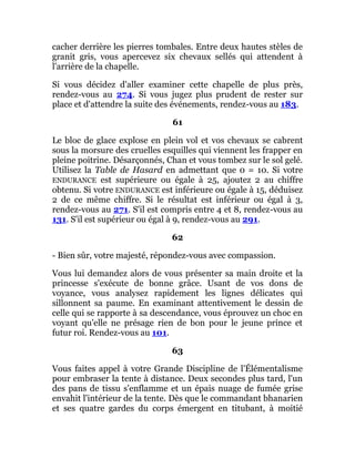 cacher derrière les pierres tombales. Entre deux hautes stèles de
granit gris, vous apercevez six chevaux sellés qui attendent à
l'arrière de la chapelle.
Si vous décidez d'aller examiner cette chapelle de plus près,
rendez-vous au 274. Si vous jugez plus prudent de rester sur
place et d'attendre la suite des événements, rendez-vous au 183.
61
Le bloc de glace explose en plein vol et vos chevaux se cabrent
sous la morsure des cruelles esquilles qui viennent les frapper en
pleine poitrine. Désarçonnés, Chan et vous tombez sur le sol gelé.
Utilisez la Table de Hasard en admettant que 0 = 10. Si votre
ENDURANCE est supérieure ou égale à 25, ajoutez 2 au chiffre
obtenu. Si votre ENDURANCE est inférieure ou égale à 15, déduisez
2 de ce même chiffre. Si le résultat est inférieur ou égal à 3,
rendez-vous au 271. S'il est compris entre 4 et 8, rendez-vous au
131. S'il est supérieur ou égal à 9, rendez-vous au 291.
62
- Bien sûr, votre majesté, répondez-vous avec compassion.
Vous lui demandez alors de vous présenter sa main droite et la
princesse s'exécute de bonne grâce. Usant de vos dons de
voyance, vous analysez rapidement les lignes délicates qui
sillonnent sa paume. En examinant attentivement le dessin de
celle qui se rapporte à sa descendance, vous éprouvez un choc en
voyant qu'elle ne présage rien de bon pour le jeune prince et
futur roi. Rendez-vous au 101.
63
Vous faites appel à votre Grande Discipline de l'Élémentalisme
pour embraser la tente à distance. Deux secondes plus tard, l'un
des pans de tissu s'enflamme et un épais nuage de fumée grise
envahit l'intérieur de la tente. Dès que le commandant bhanarien
et ses quatre gardes du corps émergent en titubant, à moitié
 