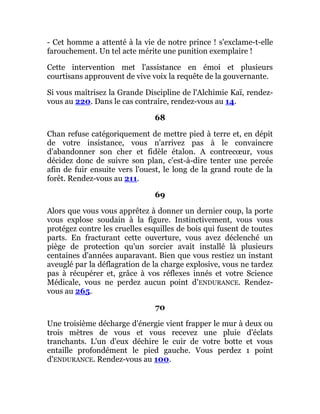 - Cet homme a attenté à la vie de notre prince ! s'exclame-t-elle
farouchement. Un tel acte mérite une punition exemplaire !
Cette intervention met l'assistance en émoi et plusieurs
courtisans approuvent de vive voix la requête de la gouvernante.
Si vous maîtrisez la Grande Discipline de l'Alchimie Kaï, rendez-
vous au 220. Dans le cas contraire, rendez-vous au 14.
68
Chan refuse catégoriquement de mettre pied à terre et, en dépit
de votre insistance, vous n'arrivez pas à le convaincre
d'abandonner son cher et fidèle étalon. A contrecœur, vous
décidez donc de suivre son plan, c'est-à-dire tenter une percée
afin de fuir ensuite vers l'ouest, le long de la grand route de la
forêt. Rendez-vous au 211.
69
Alors que vous vous apprêtez à donner un dernier coup, la porte
vous explose soudain à la figure. Instinctivement, vous vous
protégez contre les cruelles esquilles de bois qui fusent de toutes
parts. En fracturant cette ouverture, vous avez déclenché un
piège de protection qu'un sorcier avait installé là plusieurs
centaines d'années auparavant. Bien que vous restiez un instant
aveuglé par la déflagration de la charge explosive, vous ne tardez
pas à récupérer et, grâce à vos réflexes innés et votre Science
Médicale, vous ne perdez aucun point d'ENDURANCE. Rendez-
vous au 265.
70
Une troisième décharge d'énergie vient frapper le mur à deux ou
trois mètres de vous et vous recevez une pluie d'éclats
tranchants. L'un d'eux déchire le cuir de votre botte et vous
entaille profondément le pied gauche. Vous perdez 1 point
d'ENDURANCE. Rendez-vous au 100.
 