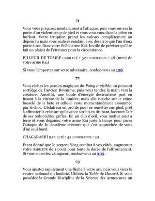 71
Vous vous préparez mentalement à l'attaque, puis vous ouvrez la
porte d'un violent coup de pied et vous vous ruez dans la pièce en
hurlant. Votre irruption prend les voleurs complètement au
dépourvu mais vous réalisez soudain avec désarroi que l'un d'eux
porte à son flanc votre fidèle arme Kaï. Inutile de préciser qu'il se
fait un plaisir de l'étrenner pour la circonstance.
PILLEUR DE TOMBE HABILETÉ : 52 ENDURANCE : 48 (muni de
votre arme Kaï)
Si vous l'emportez sur votre adversaire, rendez-vous au 128.
72
Vous récitez les paroles magiques du Poing invisible, un puissant
sortilège de l'Ancien Royaume, puis vous tendez la main vers la
créature. Aussitôt, une boule d'énergie destructrice part en
fusant à la vitesse de la lumière, mais elle ricoche sur le crâne
bosselé de la bête et celle-ci reste momentanément assommée
par le choc. L'éclaireur en profite pour se remettre sur pied, prêt
à affronter la créature qui avance sur lui en titubant, lacérant l'air
de ses redoutables griffes. En un clin d'oeil, vous mettez pied à
terre et vous dégainez votre arme Kaï juste à temps pour parer
l'attaque de la deuxième créature qui s'est approchée de vous
d'un seul bond.
CHAGARASHI HABILETÉ : 44 ENDURANCE : 40
Étant donné que le sergent Yeng combat à vos côtés, augmentez
votre HABILETÉ de 1 point pour toute la durée de l'affrontement.
Si vous en sortez vainqueur, rendez-vous au 295.
73
Vous ajustez rapidement une flèche à votre arc, puis vous visez le
ventre ballonné du lombric. Utilisez la Table de Hasard. Si vous
possédez la Grande Discipline de la Science des Armes avec un
 