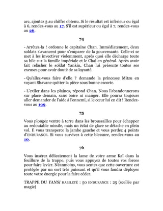 arc, ajoutez 3 au chiffre obtenu. Si le résultat est inférieur ou égal
à 6, rendez-vous au 17. S'il est supérieur ou égal à 7, rendez-vous
au 26.
74
- Arrêtez-la ! ordonne le capitaine Chan. Immédiatement, deux
soldats s'avancent pour s'emparer de la gouvernante. Celle-ci se
met à les invectiver violemment, après quoi elle décharge toute
sa bile sur la famille impériale et le Chaî en général. Après avoir
fait relâcher le soldat Yankin, Chan lui présente toutes ses
excuses pour avoir douté de sa loyauté.
- Qu'allez-vous faire d'elle ? demande la princesse Mitzu en
voyant Shavane quitter la pièce sous bonne escorte.
- L'exiler dans les plaines, répond Chan. Nous l'abandonnerons
sur place demain, sans boire ni manger. Elle pourra toujours
aller demander de l'aide à l'ennemi, si le cœur lui en dit ! Rendez-
vous au 199.
75
Vous plongez ventre à terre dans les broussailles pour échapper
au redoutable missile, mais un éclat de glace se détache en plein
vol. Il vous transperce la jambe gauche et vous perdez 4 points
d'ENDURANCE. Si vous survivez à cette blessure, rendez-vous au
10.
76
Vous insérez délicatement la lame de votre arme Kaï dans la
feuillure de la trappe, puis vous appuyez de toutes vos forces
pour faire levier. Néanmoins, vous sentez que cette ouverture est
protégée par un sort très puissant et qu'il vous faudra déployer
toute votre énergie pour la faire céder.
TRAPPE DU YANSI HABILETÉ : 50 ENDURANCE : 25 (scellée par
magie)
 