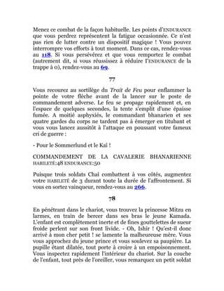 Menez ce combat de la façon habituelle. Les points d'ENDURANCE
que vous perdrez représentent la fatigue occasionnée. Ce n'est
pas rien de lutter contre un dispositif magique ! Vous pouvez
interrompre vos efforts à tout moment. Dans ce cas, rendez-vous
au 118. Si vous persévérez et que vous remportez le combat
(autrement dit, si vous réussissez à réduire I'ENDURANCE de la
trappe à 0), rendez-vous au 69.
77
Vous recourez au sortilège du Trait de Feu pour enflammer la
pointe de votre flèche avant de la lancer sur le poste de
commandement adverse. Le feu se propage rapidement et, en
l'espace de quelques secondes, la tente s'emplit d'une épaisse
fumée. A moitié asphyxiés, le commandant bhanarien et ses
quatre gardes du corps ne tardent pas à émerger en titubant et
vous vous lancez aussitôt à l'attaque en poussant votre fameux
cri de guerre :
- Pour le Sommerlund et le Kaï !
COMMANDEMENT DE LA CAVALERIE BHANARIENNE
HABILETÉ:48 ENDURANCE:50
Puisque trois soldats Chaî combattent à vos côtés, augmentez
votre HABILETÉ de 3 durant toute la durée de l'affrontement. Si
vous en sortez vainqueur, rendez-vous au 266.
78
En pénétrant dans le chariot, vous trouvez la princesse Mitzu en
larmes, en train de bercer dans ses bras le jeune Kamada.
L'enfant est complètement inerte et de fines gouttelettes de sueur
froide perlent sur son front livide. - Oh, Ishir ! Qu'est-il donc
arrivé à mon cher petit ! se lamente la malheureuse mère. Vous
vous approchez du jeune prince et vous soulevez sa paupière. La
pupille étant dilatée, tout porte à croire à un empoisonnement.
Vous inspectez rapidement l'intérieur du chariot. Sur la couche
de l'enfant, tout près de l'oreiller, vous remarquez un petit soldat
 