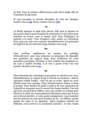 de bois. Vous le saisissez délicatement entre deux doigts afin de
l'examiner de plus près.
Si vous possédez la Grande Discipline de l'Art des Simples,
rendez-vous au 32. Sinon, rendez-vous au 176.
79
La flèche manque sa cible d'un cheveu. Elle part se planter en
pure perte dans la paroi humide du souterrain et votre adversaire
continue sa course, sans se douter qu'il vient d'échapper de
justesse à la mort. Vous récupérez votre pointe en l'arrachant
d'un coup sec, puis vous repartez immédiatement à la poursuite
du fugitif et de son innocent otage. Rendez-vous au 6.
80
Vous proférez rapidement les paroles du sortilège
d'Envoûtement, puis vous ordonnez au prisonnier de répondre
aux questions du sergent Yeng. Sous l'influence de votre
ascendant psychique, l'homme se met à battre des paupières et,
les yeux à moitié révulsés, il se met à parler d'une voix mal
assurée. Rendez-vous au 51.
81
Chan demande des volontaires pour partir en mission avec vous.
Immédiatement, le sergent Yeng et trois de ses hommes - dont le
valeureux soldat Yankin - font un pas en avant. Après les avoir
félicités pour leur courage, Chan souhaite bonne chance à toute
la troupe. Vous décidez de partir à pied et de vous approcher de
l'objectif en avançant sous le couvert des hautes herbes. Une fois
parvenus au pied de la colline, vous vous arrêtez un instant pour
observer le poste de commandement bhanarien ainsi que la tour
qui se dresse derrière. A votre grand soulagement, vous constatez
que les ennemis ne sont qu'au nombre de six : un officier, quatre
gardes du corps et un signaleur. Après quelques minutes de
réflexion, vous arrivez à la conclusion suivante : si vous voulez
 