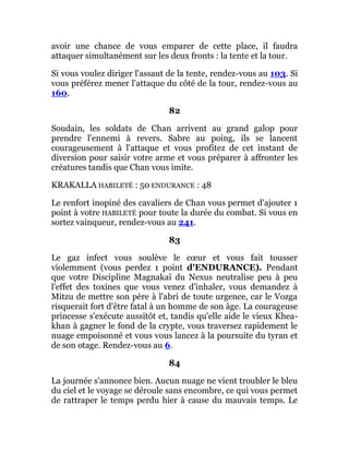 avoir une chance de vous emparer de cette place, il faudra
attaquer simultanément sur les deux fronts : la tente et la tour.
Si vous voulez diriger l'assaut de la tente, rendez-vous au 103. Si
vous préférez mener l'attaque du côté de la tour, rendez-vous au
160.
82
Soudain, les soldats de Chan arrivent au grand galop pour
prendre l'ennemi à revers. Sabre au poing, ils se lancent
courageusement à l'attaque et vous profitez de cet instant de
diversion pour saisir votre arme et vous préparer à affronter les
créatures tandis que Chan vous imite.
KRAKALLA HABILETÉ : 50 ENDURANCE : 48
Le renfort inopiné des cavaliers de Chan vous permet d'ajouter 1
point à votre HABILETÉ pour toute la durée du combat. Si vous en
sortez vainqueur, rendez-vous au 241.
83
Le gaz infect vous soulève le cœur et vous fait tousser
violemment (vous perdez 1 point d'ENDURANCE). Pendant
que votre Discipline Magnakaï du Nexus neutralise peu à peu
l'effet des toxines que vous venez d'inhaler, vous demandez à
Mitzu de mettre son père à l'abri de toute urgence, car le Vozga
risquerait fort d'être fatal à un homme de son âge. La courageuse
princesse s'exécute aussitôt et, tandis qu'elle aide le vieux Khea-
khan à gagner le fond de la crypte, vous traversez rapidement le
nuage empoisonné et vous vous lancez à la poursuite du tyran et
de son otage. Rendez-vous au 6.
84
La journée s'annonce bien. Aucun nuage ne vient troubler le bleu
du ciel et le voyage se déroule sans encombre, ce qui vous permet
de rattraper le temps perdu hier à cause du mauvais temps. Le
 