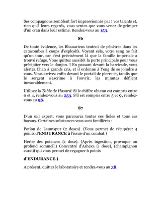 Ses compagnons semblent fort impressionnés par ! vos talents et,
rien qu'à leurs regards, vous sentez que vous venez de grimper
d'un cran dans leur estime. Rendez-vous au 153.
86
De toute évidence, les Bhanariens tentent de pénétrer dans les
catacombes à coups d'explosifs. Voyant cela, votre sang ne fait
qu'un tour, car c'est précisément là que la famille impériale a
trouvé refuge. Vous quittez aussitôt la porte principale pour vous
précipiter vers le donjon. I En passant devant la barricade, vous
alertez Chan à grands cris, et il ordonne à Yeng de se joindre à
vous. Vous arrivez enfin devant le portail de pierre et, tandis que
le sergent s'escrime à l'ouvrir, les minutes défilent
inexorablement.
Utilisez la Table de Hasard. Si le chiffre obtenu est compris entre
0 et 4, rendez-vous au 253. S'il est compris entre 5 et 9, rendez-
vous au 96.
87
D'un œil expert, vous parcourez toutes ces fioles et tous ces
bocaux. Certaines substances vous sont familières :
Potion de Laumspur (2 doses). (Vous permet de récupérer 4
points d'ENDURANCE à l'issue d'un combat.)
Herbe des potences (1 dose). (Après ingestion, provoque un
profond sommeil.) Concentré d'Ashexa (1 dose), (champignon
curatif qui vous permet de regagner 6 points
d'ENDURANCE.)
A présent, quittez le laboratoire et rendez-vous au 38.
 