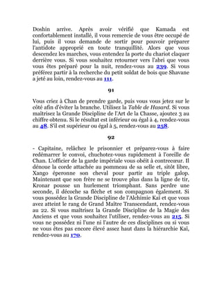 Doshin arrive. Après avoir vérifié que Kamada est
confortablement installé, il vous remercie de vous être occupé de
lui, puis il vous demande de sortir pour pouvoir préparer
l'antidote approprié en toute tranquillité. Alors que vous
descendez les marches, vous entendez la porte du chariot claquer
derrière vous. Si vous souhaitez retourner vers l'abri que vous
vous êtes préparé pour la nuit, rendez-vous au 239. Si vous
préférez partir à la recherche du petit soldat de bois que Shavane
a jeté au loin, rendez-vous au 111.
91
Vous criez à Chan de prendre garde, puis vous vous jetez sur le
côté afin d'éviter la branche. Utilisez la Table de Hasard. Si vous
maîtrisez la Grande Discipline de l'Art de la Chasse, ajoutez 3 au
chiffre obtenu. Si le résultat est inférieur ou égal à 4, rendez-vous
au 48. S'il est supérieur ou égal à 5, rendez-vous au 258.
92
- Capitaine, relâchez le prisonnier et préparez-vous à faire
redémarrer le convoi, chuchotez-vous rapidement à l'oreille de
Chan. L'officier de la garde impériale vous obéit à contrecœur. Il
dénoue la corde attachée au pommeau de sa selle et, sitôt libre,
Xango éperonne son cheval pour partir au triple galop.
Maintenant que son frère ne se trouve plus dans la ligne de tir,
Kronar pousse un hurlement triomphant. Sans perdre une
seconde, il décoche sa flèche et son compagnon également. Si
vous possédez la Grande Discipline de l'Alchimie Kaï et que vous
avez atteint le rang de Grand Maître Transcendant, rendez-vous
au 22. Si vous maîtrisez la Grande Discipline de la Magie des
Anciens et que vous souhaitez l'utiliser, rendez-vous au 215. Si
vous ne possédez ni l'une ni l'autre de ces disciplines ou si vous
ne vous êtes pas encore élevé assez haut dans la hiérarchie Kaï,
rendez-vous au 170.
 