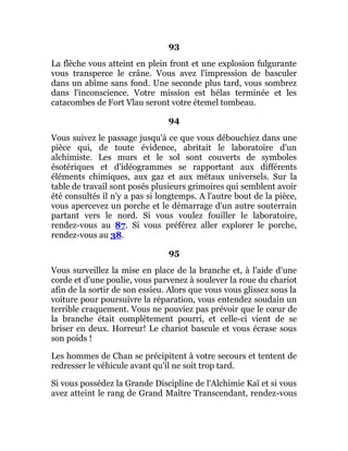 93
La flèche vous atteint en plein front et une explosion fulgurante
vous transperce le crâne. Vous avez l'impression de basculer
dans un abîme sans fond. Une seconde plus tard, vous sombrez
dans l'inconscience. Votre mission est hélas terminée et les
catacombes de Fort Vlau seront votre étemel tombeau.
94
Vous suivez le passage jusqu'à ce que vous débouchiez dans une
pièce qui, de toute évidence, abritait le laboratoire d'un
alchimiste. Les murs et le sol sont couverts de symboles
ésotériques et d'idéogrammes se rapportant aux différents
éléments chimiques, aux gaz et aux métaux universels. Sur la
table de travail sont posés plusieurs grimoires qui semblent avoir
été consultés il n'y a pas si longtemps. A l'autre bout de la pièce,
vous apercevez un porche et le démarrage d'un autre souterrain
partant vers le nord. Si vous voulez fouiller le laboratoire,
rendez-vous au 87. Si vous préférez aller explorer le porche,
rendez-vous au 38.
95
Vous surveillez la mise en place de la branche et, à l'aide d'une
corde et d'une poulie, vous parvenez à soulever la roue du chariot
afin de la sortir de son essieu. Alors que vous vous glissez sous la
voiture pour poursuivre la réparation, vous entendez soudain un
terrible craquement. Vous ne pouviez pas prévoir que le cœur de
la branche était complètement pourri, et celle-ci vient de se
briser en deux. Horreur! Le chariot bascule et vous écrase sous
son poids !
Les hommes de Chan se précipitent à votre secours et tentent de
redresser le véhicule avant qu'il ne soit trop tard.
Si vous possédez la Grande Discipline de l'Alchimie Kaï et si vous
avez atteint le rang de Grand Maître Transcendant, rendez-vous
 