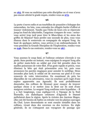 au 165. Si vous ne maîtrisez pas cette discipline ou si vous n'avez
pas encore atteint le grade requis, rendez-vous au 275.
96
La porte s'ouvre enfin et un tourbillon de poussière s'échappe des
catacombes. Au loin, vous entendez les réfugiés hurler d'effroi et
tousser violemment. Tandis que l'écho de leurs cris se répercute
jusqu'au fond du labyrinthe, l'angoisse s'empare de vous : seriez-
vous arrivé trop tard pour tirer le Khea-khan et les siens des
griffes de Séjanoz? Sans perdre une seconde de plus, vous vous
élancez dans le souterrain en compagnie du sergent Yeng. Au
bout de quelques mètres, vous arrivez à un embranchement. Si
vous possédez la Grande Discipline de l'Exploration, rendez-vous
au 246. Dans le cas contraire, rendez-vous au 167.
97
Vous assenez le coup fatal, et l'odieuse créature s'écroule à vos
pieds. Sans perdre un instant, vous rejoignez le sergent Yeng afin
de prêter main-forte au soldat qui s'est fait prendre dans les
mailles poisseuses de votre filet. D'un geste rapide et précis, vous
éliminez la bête qui était prisonnière avec lui, puis vous
prononcez les paroles magiques pour annuler le sortilège. Deux
secondes plus tard, le soldat est de nouveau sur pied et il vous
remercie de votre intervention. En examinant de près les
dépouilles de vos adversaires, vous en concluez qu'il s'agit d'une
espèce apparentée aux Agarashi. Ils sont probablement
descendus des collines de Hyunsei pour essayer de trouver
quelque chose à se mettre sous la dent car ils sont d'une
maigreur extrême. Le sergent Yeng confirme votre hypothèse. - Il
y a fort longtemps, vous explique-t-il, à l'époque de la Nuit
Éternelle, ces diaboliques créatures d'Agarash le Damné
pullulaient dans la région. Après la victoire des Anciens Mages,
elles ont été forcées de battre en retraite vers les plaines sauvages
du Chaî. Leurs descendants se sont ensuite installés dans les
collines, vivant dans des cavernes ou des terriers. En règle
générale, ils ne s'attaquent aux voyageurs de passage que
 