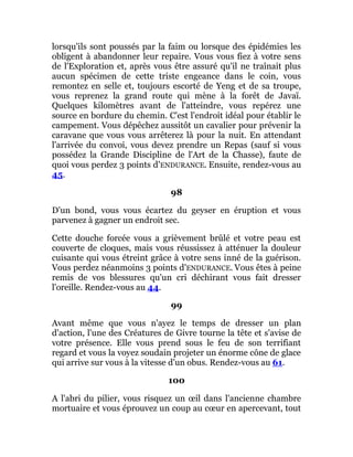 lorsqu'ils sont poussés par la faim ou lorsque des épidémies les
obligent à abandonner leur repaire. Vous vous fiez à votre sens
de l'Exploration et, après vous être assuré qu'il ne traînait plus
aucun spécimen de cette triste engeance dans le coin, vous
remontez en selle et, toujours escorté de Yeng et de sa troupe,
vous reprenez la grand route qui mène à la forêt de Javaï.
Quelques kilomètres avant de l'atteindre, vous repérez une
source en bordure du chemin. C'est l'endroit idéal pour établir le
campement. Vous dépêchez aussitôt un cavalier pour prévenir la
caravane que vous vous arrêterez là pour la nuit. En attendant
l'arrivée du convoi, vous devez prendre un Repas (sauf si vous
possédez la Grande Discipline de l'Art de la Chasse), faute de
quoi vous perdez 3 points d'ENDURANCE. Ensuite, rendez-vous au
45.
98
D'un bond, vous vous écartez du geyser en éruption et vous
parvenez à gagner un endroit sec.
Cette douche forcée vous a grièvement brûlé et votre peau est
couverte de cloques, mais vous réussissez à atténuer la douleur
cuisante qui vous étreint grâce à votre sens inné de la guérison.
Vous perdez néanmoins 3 points d'ENDURANCE. Vous êtes à peine
remis de vos blessures qu'un cri déchirant vous fait dresser
l'oreille. Rendez-vous au 44.
99
Avant même que vous n'ayez le temps de dresser un plan
d'action, l'une des Créatures de Givre tourne la tête et s'avise de
votre présence. Elle vous prend sous le feu de son terrifiant
regard et vous la voyez soudain projeter un énorme cône de glace
qui arrive sur vous à la vitesse d'un obus. Rendez-vous au 61.
100
A l'abri du pilier, vous risquez un œil dans l'ancienne chambre
mortuaire et vous éprouvez un coup au cœur en apercevant, tout
 