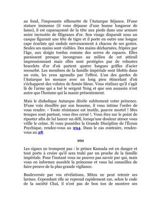au fond, l'imposante silhouette de l'Autarque Séjanoz. D'une
stature immense (il vous dépasse d'une bonne longueur de
lame), il est caparaçonné de la tête aux pieds dans une armure
noire incrustée de filigranes d'or. Son visage disparaît sous un
casque figurant une tête de tigre et il porte en outre une longue
cape écarlate qui ondule nerveusement à chacun de ses gestes.
Seules ses mains sont visibles. Des mains décharnées, fripées par
l'âge, aux doigts tordus comme des serres de rapaces. Elles
paraissent presque incongrues au milieu de cet attirail
impressionnant mais elles sont protégées par de robustes
bracelets d'or d'où partent quatre longues griffes d'acier
recourbé. Les membres de la famille impériale sont blottis dans
un coin, les yeux agrandis par l'effroi. L'un des gardes de
l'Autarque les menace avec un long pieu étincelant d'où
s'échappent des volutes de fumée bleue. Vous réalisez qu'il s'agit
là de l'arme qui a tué le sergent Yeng et que son assassin n'est
autre que l'homme qui la manie présentement.
Mais le diabolique Autarque décèle subitement votre présence.
D'une voix étouffée par son heaume, il vous intime l'ordre de
vous rendre. - Toute résistance est inutile, pauvre mortel ! Mes
troupes sont partout, vous êtes cerné !. Vous êtes sur le point de
riposter afin de lui lancer un défi, lorsqu'une douleur atroce vous
vrille le crâne. Si vous possédez la Grande Discipline de l'Écran
Psychique, rendez-vous au 294. Dans le cas contraire, rendez-
vous au 28.
101
Les signes ne trompent pas : le prince Kamada est en danger et
tout porte à croire qu'il sera trahi par un proche de la famille
impériale. Pour l'instant vous ne pouvez pas savoir par qui, mais
vous en informez aussitôt la princesse et vous lui conseillez de
faire preuve de la plus grande vigilance.
Bouleversée par vos révélations, Mitzu ne peut retenir ses
larmes. Cependant elle se reprend rapidement car, selon le code
de la société Chaî, il n'est pas de bon ton de montrer ses
 