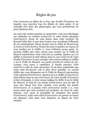 Règles du jeu
Vous trouverez au début de ce livre une Feuille d'Aventure sur
laquelle vous inscrirez tous les détails de votre quête. Il est
conseillé d'en faire des photocopies qui vous permettront de
jouer plusieurs fois.
Au cours des années passées au monastère, vous avez développé
vos aptitudes au combat (HABILETÉ) et votre forme physique
(ENDURANCE). Avant de vous lancer dans cette aventure du
Second Ordre Kaï, il vous faut évaluer avec exactitude l'efficacité
de cet entraînement. Placez devant vous la Table de Hasard qui
se trouve à la fin du livre, fermez les yeux et pointez un crayon. Si
vous tombez sur le chiffre 0, vous n'obtenez aucun point. Le
premier chiffre que votre crayon aura montré sur la Table de
Hasard représentera votre HABILETÉ au combat. Ajoutez 25 à ce
chiffre et inscrivez le total obtenu dans la case HABILETÉ de votre
Feuille d'Aventure (si par exemple votre crayon indique le chiffre
7 sur la Table de Hasard, vos points d'HABILETÉ seront de 32).
Lorsque vous aurez à combattre, il faudra mesurer votre
HABILETÉ à celle de votre adversaire. D est donc souhaitable que
votre total d'HABILETÉ soit le plus élevé possible. Le second
chiffre que vous désignerez sur la Table de Hasard représentera
votre capacité d'ENDURANCE. Ajoutez 30 à ce chiffre et inscrivez le
total obtenu dans la case ENDURANCE de votre Feuille d'Aventure
(à titre d'exemple, si votre crayon indique le chiffre 8 sur la Table
de Hasard, le total de vos points d'ENDURANCE sera de 38). Si
vous êtes blessé lors d'un combat, vous perdez des points
d'ENDURANCE, et si jamais votre ENDURANCE tombe à 0, vous
saurez alors que votre aventure est terminée. Au cours de votre
mission, vous aurez la possibilité de récupérer des points
d'ENDURANCE, mais votre total d'ENDURANCE ne pourra en aucun
cas dépasser celui dont vous disposiez au départ de votre
mission.
 