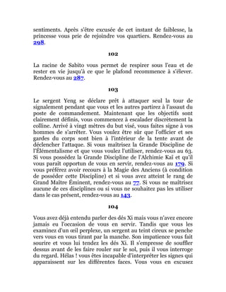 sentiments. Après s'être excusée de cet instant de faiblesse, la
princesse vous prie de rejoindre vos quartiers. Rendez-vous au
298.
102
La racine de Sabito vous permet de respirer sous l'eau et de
rester en vie jusqu'à ce que le plafond recommence à s'élever.
Rendez-vous au 287.
103
Le sergent Yeng se déclare prêt à attaquer seul la tour de
signalement pendant que vous et les autres partirez à l'assaut du
poste de commandement. Maintenant que les objectifs sont
clairement définis, vous commencez à escalader discrètement la
colline. Arrivé à vingt mètres du but visé, vous faites signe à vos
hommes de s'arrêter. Vous voulez être sûr que l'officier et ses
gardes du corps sont bien à l'intérieur de la tente avant de
déclencher l'attaque. Si vous maîtrisez la Grande Discipline de
l'Élémentalisme et que vous voulez l'utiliser, rendez-vous au 63.
Si vous possédez la Grande Discipline de l'Alchimie Kaï et qu'il
vous paraît opportun de vous en servir, rendez-vous au 179. Si
vous préférez avoir recours à la Magie des Anciens (à condition
de posséder cette Discipline) et si vous avez atteint le rang de
Grand Maître Éminent, rendez-vous au 77. Si vous ne maîtrisez
aucune de ces disciplines ou si vous ne souhaitez pas les utiliser
dans le cas présent, rendez-vous au 143.
104
Vous avez déjà entendu parler des dés Xi mais vous n'avez encore
jamais eu l'occasion de vous en servir. Tandis que vous les
examinez d'un œil perplexe, un sergent au teint cireux se penche
vers vous en vous tirant par la manche. Son impatience vous fait
sourire et vous lui tendez les dés Xi. Il s'empresse de souffler
dessus avant de les faire rouler sur le sol, puis il vous interroge
du regard. Hélas ! vous êtes incapable d'interpréter les signes qui
apparaissent sur les différentes faces. Vous vous en excusez
 