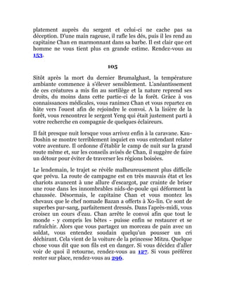platement auprès du sergent et celui-ci ne cache pas sa
déception. D'une main rageuse, il rafle les dés, puis il les rend au
capitaine Chan en marmonnant dans sa barbe. Il est clair que cet
homme ne vous tient plus en grande estime. Rendez-vous au
153.
105
Sitôt après la mort du dernier Brumalghast, la température
ambiante commence à s'élever sensiblement. L'anéantissement
de ces créatures a mis fin au sortilège et la nature reprend ses
droits, du moins dans cette partie-ci de la forêt. Grâce à vos
connaissances médicales, vous ranimez Chan et vous repartez en
hâte vers l'ouest afin de rejoindre le convoi. A la lisière de la
forêt, vous rencontrez le sergent Yeng qui était justement parti à
votre recherche en compagnie de quelques éclaireurs.
Il fait presque nuit lorsque vous arrivez enfin à la caravane. Kau-
Doshin se montre terriblement inquiet en vous entendant relater
votre aventure. Il ordonne d'établir le camp de nuit sur la grand
route même et, sur les conseils avisés de Chan, il suggère de faire
un détour pour éviter de traverser les régions boisées.
Le lendemain, le trajet se révèle malheureusement plus difficile
que prévu. La route de campagne est en très mauvais état et les
chariots avancent à une allure d'escargot, par crainte de briser
une roue dans les innombrables nids-de-poule qui déforment la
chaussée. Désormais, le capitaine Chan et vous montez les
chevaux que le chef nomade Bazan a offerts à Xo-lin. Ce sont de
superbes pur-sang, parfaitement dressés. Dans l'après-midi, vous
croisez un cours d'eau. Chan arrête le convoi afin que tout le
monde - y compris les bêtes - puisse enfin se restaurer et se
rafraîchir. Alors que vous partagez un morceau de pain avec un
soldat, vous entendez soudain quelqu'un pousser un cri
déchirant. Cela vient de la voiture de la princesse Mitzu. Quelque
chose vous dit que son fils est en danger. Si vous décidez d'aller
voir de quoi il retourne, rendez-vous au 127. Si vous préférez
rester sur place, rendez-vous au 296.
 
