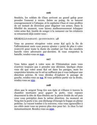 106
Soudain, les soldats de Chan arrivent au grand galop pour
prendre l'ennemi à revers. Sabre au poing, ils se lancent
courageusement à l'attaque, et le capitaine Chan et vous profitez
de cet instant de diversion pour dégainer vos armes. Dans la
fébrilité du moment, vous laissez malheureusement échapper
votre arme Kaï. Inutile de songer à la ramasser car les créatures
se retournent déjà contre vous :
KRAKALLA HABILETÉ : 50 ENDURANCE : 48
Vous ne pourrez récupérer votre arme Kaï qu'à la fin de
l'affrontement mais vous pouvez ajouter 1 point de plus à votre
HABILETÉ pour toute la durée du combat car l'un des cavaliers
harcèle votre adversaire par-derrière. Si vous remportez la
bataille, rendez-vous au 241.
107
Vous faites appel à votre sens de l'Orientation mais vous
n'arrivez toujours pas à prendre une décision. Quelque chose
vous dit que votre arme Kaï est dans les parages, mais les
empreintes laissées sur le sol ne suffisent pas à vous indiquer une
direction précise. Si vous décidez d'explorer le passage de
gauche, rendez-vous au 94. Si vous préférez partir sur la droite,
rendez-vous au 155.
108
Alors que le sergent Yeng tire son épée et s'élance à travers la
chambre mortuaire pour gagner la porte, vous reposez
doucement la tête de Kau-Doshin sur la pierre froide du sol puis
vous vous précipitez dans la même direction. Au moment où
Yeng tire la porte à lui, une décharge d'énergie le frappe en pleine
poitrine. Le voyant tomber à la renverse, vous vous agenouillez à
ses côtés mais vous ne pouvez plus rien pour lui : le choc l'a tué
instantanément. Rendez-vous au 250.
 