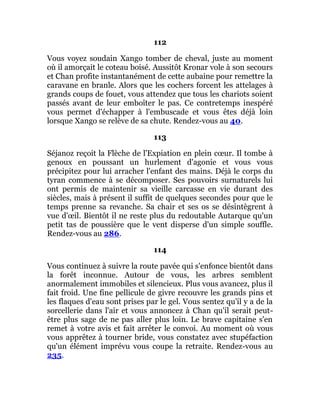 112
Vous voyez soudain Xango tomber de cheval, juste au moment
où il amorçait le coteau boisé. Aussitôt Kronar vole à son secours
et Chan profite instantanément de cette aubaine pour remettre la
caravane en branle. Alors que les cochers forcent les attelages à
grands coups de fouet, vous attendez que tous les chariots soient
passés avant de leur emboîter le pas. Ce contretemps inespéré
vous permet d'échapper à l'embuscade et vous êtes déjà loin
lorsque Xango se relève de sa chute. Rendez-vous au 40.
113
Séjanoz reçoit la Flèche de l'Expiation en plein cœur. Il tombe à
genoux en poussant un hurlement d'agonie et vous vous
précipitez pour lui arracher l'enfant des mains. Déjà le corps du
tyran commence à se décomposer. Ses pouvoirs surnaturels lui
ont permis de maintenir sa vieille carcasse en vie durant des
siècles, mais à présent il suffit de quelques secondes pour que le
temps prenne sa revanche. Sa chair et ses os se désintègrent à
vue d'œil. Bientôt il ne reste plus du redoutable Autarque qu'un
petit tas de poussière que le vent disperse d'un simple souffle.
Rendez-vous au 286.
114
Vous continuez à suivre la route pavée qui s'enfonce bientôt dans
la forêt inconnue. Autour de vous, les arbres semblent
anormalement immobiles et silencieux. Plus vous avancez, plus il
fait froid. Une fine pellicule de givre recouvre les grands pins et
les flaques d'eau sont prises par le gel. Vous sentez qu'il y a de la
sorcellerie dans l'air et vous annoncez à Chan qu'il serait peut-
être plus sage de ne pas aller plus loin. Le brave capitaine s'en
remet à votre avis et fait arrêter le convoi. Au moment où vous
vous apprêtez à tourner bride, vous constatez avec stupéfaction
qu'un élément imprévu vous coupe la retraite. Rendez-vous au
235.
 