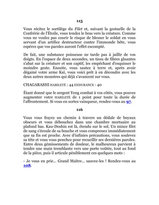 115
Vous récitez le sortilège du Filet et, suivant la gestuelle de la
Confrérie de l'Étoile, vous tendez le bras vers la créature. Comme
vous ne voulez pas courir le risque de blesser le soldat en vous
servant d'un artifice destructeur contre l'immonde bête, vous
espérez que vos paroles auront l'effet escompté.
De fait, une substance poisseuse ne tarde pas à jaillir de vos
doigts. En l'espace de deux secondes, un tissu de fibres gluantes
s'abat sur la créature et son captif, les empêchant d'esquisser le
moindre geste. Ensuite, vous sautez à terre et, après avoir
dégainé votre arme Kaï, vous voici prêt à en découdre avec les
deux autres monstres qui déjà s'avancent sur vous.
CHAGARASHI HABILETÉ : 44 ENDURANCE : 40
Étant donné que le sergent Yeng combat à vos côtés, vous pouvez
augmenter votre HABILETÉ de 1 point pour toute la durée de
l'affrontement. Si vous en sortez vainqueur, rendez-vous au 97.
116
Vous vous frayez un chemin à travers un dédale de boyaux
obscurs et vous débouchez dans une chambre mortuaire au
plafond bas. Kau-Doshin est là, étendu sur le sol. Un mince filet
de sang s'écoule de sa bouche et vous comprenez immédiatement
que sa fin est proche. Avec d'infinies précautions, vous soulevez
sa tête et vous vous penchez pour recueillir ses dernières paroles.
Entre deux gémissements de douleur, le malheureux parvient à
tendre une main tremblante vers une porte voûtée, tout au fond
de la pièce, puis il articule péniblement ces quelques mots :
- Je vous en prie... Grand Maître... sauvez-les ! Rendez-vous au
108.
 