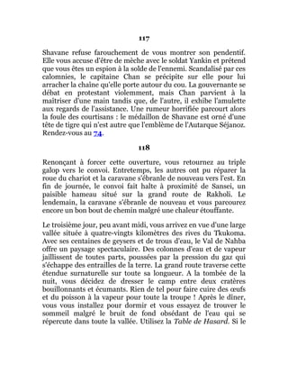 117
Shavane refuse farouchement de vous montrer son pendentif.
Elle vous accuse d'être de mèche avec le soldat Yankin et prétend
que vous êtes un espion à la solde de l'ennemi. Scandalisé par ces
calomnies, le capitaine Chan se précipite sur elle pour lui
arracher la chaîne qu'elle porte autour du cou. La gouvernante se
débat en protestant violemment, mais Chan parvient à la
maîtriser d'une main tandis que, de l'autre, il exhibe l'amulette
aux regards de l'assistance. Une rumeur horrifiée parcourt alors
la foule des courtisans : le médaillon de Shavane est orné d'une
tête de tigre qui n'est autre que l'emblème de l'Autarque Séjanoz.
Rendez-vous au 74.
118
Renonçant à forcer cette ouverture, vous retournez au triple
galop vers le convoi. Entretemps, les autres ont pu réparer la
roue du chariot et la caravane s'ébranle de nouveau vers l'est. En
fin de journée, le convoi fait halte à proximité de Sansei, un
paisible hameau situé sur la grand route de Rakholi. Le
lendemain, la caravane s'ébranle de nouveau et vous parcourez
encore un bon bout de chemin malgré une chaleur étouffante.
Le troisième jour, peu avant midi, vous arrivez en vue d'une large
vallée située à quatre-vingts kilomètres des rives du Tkukoma.
Avec ses centaines de geysers et de trous d'eau, le Val de Nahba
offre un paysage spectaculaire. Des colonnes d'eau et de vapeur
jaillissent de toutes parts, poussées par la pression du gaz qui
s'échappe des entrailles de la terre. La grand route traverse cette
étendue surnaturelle sur toute sa longueur. A la tombée de la
nuit, vous décidez de dresser le camp entre deux cratères
bouillonnants et écumants. Rien de tel pour faire cuire des œufs
et du poisson à la vapeur pour toute la troupe ! Après le dîner,
vous vous installez pour dormir et vous essayez de trouver le
sommeil malgré le bruit de fond obsédant de l'eau qui se
répercute dans toute la vallée. Utilisez la Table de Hasard. Si le
 