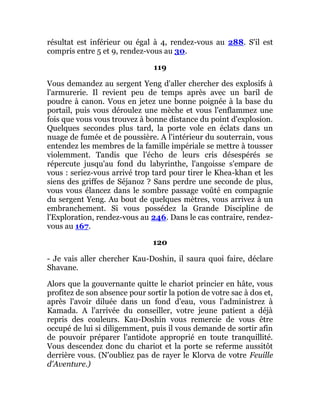 résultat est inférieur ou égal à 4, rendez-vous au 288. S'il est
compris entre 5 et 9, rendez-vous au 30.
119
Vous demandez au sergent Yeng d'aller chercher des explosifs à
l'armurerie. Il revient peu de temps après avec un baril de
poudre à canon. Vous en jetez une bonne poignée à la base du
portail, puis vous déroulez une mèche et vous l'enflammez une
fois que vous vous trouvez à bonne distance du point d'explosion.
Quelques secondes plus tard, la porte vole en éclats dans un
nuage de fumée et de poussière. A l'intérieur du souterrain, vous
entendez les membres de la famille impériale se mettre à tousser
violemment. Tandis que l'écho de leurs cris désespérés se
répercute jusqu'au fond du labyrinthe, l'angoisse s'empare de
vous : seriez-vous arrivé trop tard pour tirer le Khea-khan et les
siens des griffes de Séjanoz ? Sans perdre une seconde de plus,
vous vous élancez dans le sombre passage voûté en compagnie
du sergent Yeng. Au bout de quelques mètres, vous arrivez à un
embranchement. Si vous possédez la Grande Discipline de
l'Exploration, rendez-vous au 246. Dans le cas contraire, rendez-
vous au 167.
120
- Je vais aller chercher Kau-Doshin, il saura quoi faire, déclare
Shavane.
Alors que la gouvernante quitte le chariot princier en hâte, vous
profitez de son absence pour sortir la potion de votre sac à dos et,
après l'avoir diluée dans un fond d'eau, vous l'administrez à
Kamada. A l'arrivée du conseiller, votre jeune patient a déjà
repris des couleurs. Kau-Doshin vous remercie de vous être
occupé de lui si diligemment, puis il vous demande de sortir afin
de pouvoir préparer l'antidote approprié en toute tranquillité.
Vous descendez donc du chariot et la porte se referme aussitôt
derrière vous. (N'oubliez pas de rayer le Klorva de votre Feuille
d'Aventure.)
 