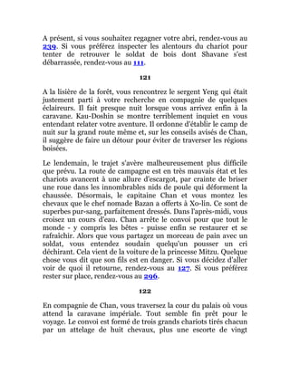 A présent, si vous souhaitez regagner votre abri, rendez-vous au
239. Si vous préférez inspecter les alentours du chariot pour
tenter de retrouver le soldat de bois dont Shavane s'est
débarrassée, rendez-vous au 111.
121
A la lisière de la forêt, vous rencontrez le sergent Yeng qui était
justement parti à votre recherche en compagnie de quelques
éclaireurs. Il fait presque nuit lorsque vous arrivez enfin à la
caravane. Kau-Doshin se montre terriblement inquiet en vous
entendant relater votre aventure. Il ordonne d'établir le camp de
nuit sur la grand route même et, sur les conseils avisés de Chan,
il suggère de faire un détour pour éviter de traverser les régions
boisées.
Le lendemain, le trajet s'avère malheureusement plus difficile
que prévu. La route de campagne est en très mauvais état et les
chariots avancent à une allure d'escargot, par crainte de briser
une roue dans les innombrables nids de poule qui déforment la
chaussée. Désormais, le capitaine Chan et vous montez les
chevaux que le chef nomade Bazan a offerts à Xo-lin. Ce sont de
superbes pur-sang, parfaitement dressés. Dans l'après-midi, vous
croisez un cours d'eau. Chan arrête le convoi pour que tout le
monde - y compris les bêtes - puisse enfin se restaurer et se
rafraîchir. Alors que vous partagez un morceau de pain avec un
soldat, vous entendez soudain quelqu'un pousser un cri
déchirant. Cela vient de la voiture de la princesse Mitzu. Quelque
chose vous dit que son fils est en danger. Si vous décidez d'aller
voir de quoi il retourne, rendez-vous au 127. Si vous préférez
rester sur place, rendez-vous au 296.
122
En compagnie de Chan, vous traversez la cour du palais où vous
attend la caravane impériale. Tout semble fin prêt pour le
voyage. Le convoi est formé de trois grands chariots tirés chacun
par un attelage de huit chevaux, plus une escorte de vingt
 