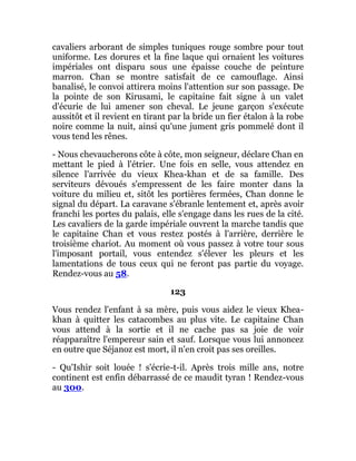 cavaliers arborant de simples tuniques rouge sombre pour tout
uniforme. Les dorures et la fine laque qui ornaient les voitures
impériales ont disparu sous une épaisse couche de peinture
marron. Chan se montre satisfait de ce camouflage. Ainsi
banalisé, le convoi attirera moins l'attention sur son passage. De
la pointe de son Kirusami, le capitaine fait signe à un valet
d'écurie de lui amener son cheval. Le jeune garçon s'exécute
aussitôt et il revient en tirant par la bride un fier étalon à la robe
noire comme la nuit, ainsi qu'une jument gris pommelé dont il
vous tend les rênes.
- Nous chevaucherons côte à côte, mon seigneur, déclare Chan en
mettant le pied à l'étrier. Une fois en selle, vous attendez en
silence l'arrivée du vieux Khea-khan et de sa famille. Des
serviteurs dévoués s'empressent de les faire monter dans la
voiture du milieu et, sitôt les portières fermées, Chan donne le
signal du départ. La caravane s'ébranle lentement et, après avoir
franchi les portes du palais, elle s'engage dans les rues de la cité.
Les cavaliers de la garde impériale ouvrent la marche tandis que
le capitaine Chan et vous restez postés à l'arrière, derrière le
troisième chariot. Au moment où vous passez à votre tour sous
l'imposant portail, vous entendez s'élever les pleurs et les
lamentations de tous ceux qui ne feront pas partie du voyage.
Rendez-vous au 58.
123
Vous rendez l'enfant à sa mère, puis vous aidez le vieux Khea-
khan à quitter les catacombes au plus vite. Le capitaine Chan
vous attend à la sortie et il ne cache pas sa joie de voir
réapparaître l'empereur sain et sauf. Lorsque vous lui annoncez
en outre que Séjanoz est mort, il n'en croit pas ses oreilles.
- Qu'Ishir soit louée ! s'écrie-t-il. Après trois mille ans, notre
continent est enfin débarrassé de ce maudit tyran ! Rendez-vous
au 300.
 