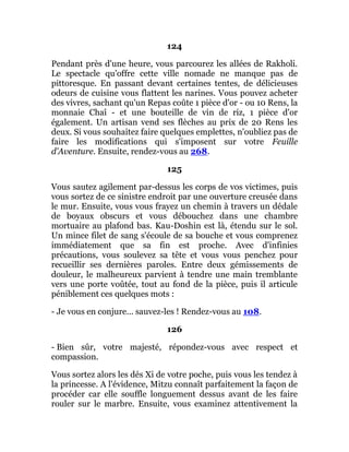 124
Pendant près d'une heure, vous parcourez les allées de Rakholi.
Le spectacle qu'offre cette ville nomade ne manque pas de
pittoresque. En passant devant certaines tentes, de délicieuses
odeurs de cuisine vous flattent les narines. Vous pouvez acheter
des vivres, sachant qu'un Repas coûte 1 pièce d'or - ou 10 Rens, la
monnaie Chaî - et une bouteille de vin de riz, 1 pièce d'or
également. Un artisan vend ses flèches au prix de 20 Rens les
deux. Si vous souhaitez faire quelques emplettes, n'oubliez pas de
faire les modifications qui s'imposent sur votre Feuille
d'Aventure. Ensuite, rendez-vous au 268.
125
Vous sautez agilement par-dessus les corps de vos victimes, puis
vous sortez de ce sinistre endroit par une ouverture creusée dans
le mur. Ensuite, vous vous frayez un chemin à travers un dédale
de boyaux obscurs et vous débouchez dans une chambre
mortuaire au plafond bas. Kau-Doshin est là, étendu sur le sol.
Un mince filet de sang s'écoule de sa bouche et vous comprenez
immédiatement que sa fin est proche. Avec d'infinies
précautions, vous soulevez sa tête et vous vous penchez pour
recueillir ses dernières paroles. Entre deux gémissements de
douleur, le malheureux parvient à tendre une main tremblante
vers une porte voûtée, tout au fond de la pièce, puis il articule
péniblement ces quelques mots :
- Je vous en conjure... sauvez-les ! Rendez-vous au 108.
126
- Bien sûr, votre majesté, répondez-vous avec respect et
compassion.
Vous sortez alors les dés Xi de votre poche, puis vous les tendez à
la princesse. A l'évidence, Mitzu connaît parfaitement la façon de
procéder car elle souffle longuement dessus avant de les faire
rouler sur le marbre. Ensuite, vous examinez attentivement la
 