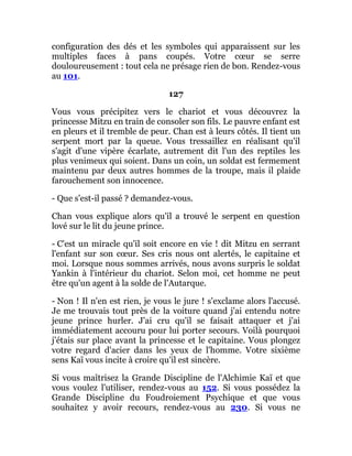 configuration des dés et les symboles qui apparaissent sur les
multiples faces à pans coupés. Votre cœur se serre
douloureusement : tout cela ne présage rien de bon. Rendez-vous
au 101.
127
Vous vous précipitez vers le chariot et vous découvrez la
princesse Mitzu en train de consoler son fils. Le pauvre enfant est
en pleurs et il tremble de peur. Chan est à leurs côtés. Il tient un
serpent mort par la queue. Vous tressaillez en réalisant qu'il
s'agit d'une vipère écarlate, autrement dit l'un des reptiles les
plus venimeux qui soient. Dans un coin, un soldat est fermement
maintenu par deux autres hommes de la troupe, mais il plaide
farouchement son innocence.
- Que s'est-il passé ? demandez-vous.
Chan vous explique alors qu'il a trouvé le serpent en question
lové sur le lit du jeune prince.
- C'est un miracle qu'il soit encore en vie ! dit Mitzu en serrant
l'enfant sur son cœur. Ses cris nous ont alertés, le capitaine et
moi. Lorsque nous sommes arrivés, nous avons surpris le soldat
Yankin à l'intérieur du chariot. Selon moi, cet homme ne peut
être qu'un agent à la solde de l'Autarque.
- Non ! Il n'en est rien, je vous le jure ! s'exclame alors l'accusé.
Je me trouvais tout près de la voiture quand j'ai entendu notre
jeune prince hurler. J'ai cru qu'il se faisait attaquer et j'ai
immédiatement accouru pour lui porter secours. Voilà pourquoi
j'étais sur place avant la princesse et le capitaine. Vous plongez
votre regard d'acier dans les yeux de l'homme. Votre sixième
sens Kaï vous incite à croire qu'il est sincère.
Si vous maîtrisez la Grande Discipline de l'Alchimie Kaï et que
vous voulez l'utiliser, rendez-vous au 152. Si vous possédez la
Grande Discipline du Foudroiement Psychique et que vous
souhaitez y avoir recours, rendez-vous au 230. Si vous ne
 