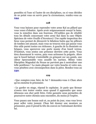 possédez ni l'une ni l'autre de ces disciplines, ou si vous décidez
de ne point vous en servir pour la circonstance, rendez-vous au
244.
128
Vous vous baissez pour reprendre votre arme Kaï au pillard que
vous venez d'abattre. Après avoir soigneusement essuyé la lame,
vous la remettez dans son fourreau. (N'oubliez pas de rétablir
tous les détails concernant votre arme Kaï dans la case Objets
Spéciaux de votre Feuille d'Aventure). Une rapide inspection des
lieux vous permet de découvrir le fabuleux butin que les pilleurs
de tombes ont amassé, mais vous ne trouvez rien qui puisse vous
être utile parmi toutes ces richesses. A gauche de la cheminée en
briques, vous apercevez une porte munie d'un lourd verrou.
D'instinct, vous sentez une présence derrière cette porte. Vous
tirez doucement le verrou, puis vous actionnez la poignée. Alors
que le lourd battant s'entrebâille en grinçant sur ses gonds, une
odeur épouvantable vous assaille les narines. Même votre
Discipline Magnakaï du Nexus ne parvient pas à neutraliser une
telle pestilence ! La main plaquée sur votre bouche et votre nez,
vous pénétrez avec circonspection dans la pièce. Rendez-vous au
240.
129
- Que comptez-vous faire de lui ? demandez-vous à Chan alors
qu'on emmène le prisonnier.
- Le garder en otage, répond le capitaine. Je parie que Kronar
n'osera rien tenter contre nous quand il apprendra que nous
détenons son cher petit frère. Cette garantie nous permettra de
poursuivre notre chemin sans encombre, du moins je l'espère.
Vous passez une bonne nuit et, au point du jour, vous vous levez
pour seller votre jument. Chan fait donner une monture au
prisonnier, puis il prend la tête du convoi en l'entraînant derrière
lui.
 