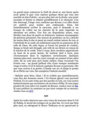 La grand route contourne la forêt de Javaï et, une heure après
avoir quitté le gué, vous repérez quelque chose qui vous met
aussitôt en état d'alerte : un peu plus loin sur la droite, une pente
escarpée et boisée se déploie parallèlement à la chaussée. Une
fois interrogé, l'otage vous confirme que Kronar a en effet choisi
cet endroit pour tendre une embuscade. Chan fait
immédiatement arrêter la caravane, puis il demande à ses
troupes de veiller sur les chariots de la suite impériale en
attendant ses ordres. Une fois ces dispositions prises, vous
décidez tous deux de partir en éclaireurs, toujours accompagnés
du précieux prisonnier. Par mesure de prudence, on lui a attaché
les mains dans le dos et passé un nœud coulant autour du cou, et
l'extrémité de la corde est solidement amarrée au pommeau de la
selle de Chan. De cette façon, si l'envie lui prenait de s'enfuir,
Xango se ferait soit étranglé, soit vidé de ses étriers en raison de
la tension de la corde. Tout à coup, deux cavaliers apparaissent
en haut de la pente boisée. Ils mettent pied à terre, puis
s'évanouissent dans la végétation environnante. Quelques
minutes plus tard, vous les voyez resurgir au sommet d'une autre
crête. Ils ne sont plus qu'à trente mètres. Chan reconnaît l'un
d'entre eux - un grand gaillard vêtu d'une tunique matelassée
rouge et noire. C'est le fameux capitaine Kronar en personne. Dès
que vous arrivez à sa portée, il bande son arc et dirige la pointe
de sa flèche sur vous. Ses complices l'imitent aussitôt.
- Relâche mon frère, Chan ! Si tu n'obéis pas immédiatement,
vous êtes des hommes morts ! Un frisson glacial vous parcourt
l'échiné. Ce ne sont certes pas des paroles en l'air, car vous sentez
instinctivement que cet homme est un tireur d'élite. Si vous jugez
prudent de vous plier à la requête de Kronar, rendez-vous au 92.
Si vous préférez au contraire ne pas tenir compte de sa menace,
rendez-vous au 277.
130
Après les rudes épreuves que vous venez de traverser dans le Val
de Nahba, le moral des troupes est au plus bas. Ce n'est que bien
plus tard, en atteignant le fleuve Tkukoma et en apercevant le
 